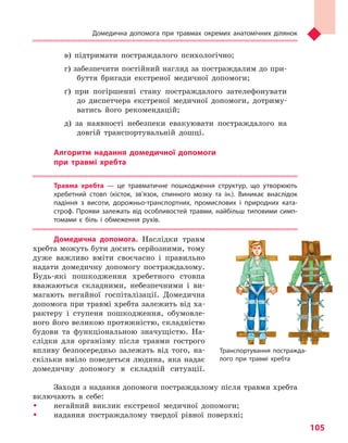 Домедична допомога при травмах окремих анатомічних ділянок
105
в) підтримати постраждалого психологічно;
г) забезпечити постійний нагляд за постраждалим до при-
буття бригади екстреної медичної допомоги;
ґ) при погіршенні стану постраждалого зателефонувати
до диспетчера екстреної медичної допомоги, дотриму-
ватись його рекомендацій;
д) за наявності небезпеки евакуювати постраждалого на
довгій транспортувальній дошці.
Алгоритм надання домедичної допомоги
при травмі хребта
Травма хребта  — це травматичне пошкодження структур, що утворюють
хребетний стовп (кісток, зв’язок, спинного мозку та ін.). Виникає внаслідок
падіння з  висоти, дорожньо-транспортних, промислових і  природних ката-
строф. Прояви залежать від особливостей травми, найбільш типовими симп-
томами є біль і  обмеження рухів.
Домедична допомога. Наслідки травм
хребта можуть бути досить серйозними, тому
дуже важливо вміти своєчасно і правильно
надати домедичну допомогу постраждалому.
Будь-які пошкодження хребетного стовпа
вважаються складними, небезпечними і ви-
магають негайної госпіталізації. Домедична
допомога при травмі хребта залежить від ха-
рактеру і ступеня пошкодження, обумовле-
ного його великою протяжністю, складністю
будови та функціональною значущістю. На-
слідки для організму після травми гострого
впливу безпосередньо залежать від того, на-
скільки вміло поведеться людина, яка надає
домедичну допомогу в складній ситуації.
Заходи з надання допомоги постраждалому після травми хребта
включають в себе:
ŠŠ негайний виклик екстреної медичної допомоги;
ŠŠ надання постраждалому твердої рівної поверхні;
Транспортування постражда-
лого при травмі хребта
Право для безоплатного розміщення підручника в мережі Інтернет має
Міністерство освіти і науки України http://mon.gov.ua/ та Інститут модернізації змісту освіти https://imzo.gov.ua
 