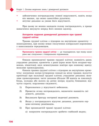 Розділ 1. Основи медичних знань і домедичної допомоги
106
ŠŠ забезпечення постраждалому повної нерухомості, навіть якщо
він вважає, що може самостійно рухатися;
ŠŠ штучне дихання за умови його відсутності.
При цьому не можна закидати голову постраждалого, а краще
намагатися висунути вперед його нижню щелепу.
Алгоритм надання домедичної допомоги при травмі
грудної клітки
Травма грудної клітки з підозрою на внутрішню кровотечу —
пошкодження, при якому немає сполучення плевральної порожнини
з навколишнім середовищем.
Проникаюча травма грудної клітки  — це пошкодження, при якому канал
рани має сполучення з  плевральною порожниною.
Ознаки проникаючої травми грудної клітки: наявність рани;
утруднене дихання; кровотеча з рани (кров може бути яскраво-чер-
воною, пінистою); звук всмоктування повітря при кожному вдиху;
можливе кровохаркання.
Ознаки травми грудної клітки з підозрою на внутрішню крово-
течу: посиніння шкіри (утворення синця) на місці травми; відчуття
крепітації при пальпації грудної клітки; утруднене дихання; мож-
ливе кровохаркання; часте дихання (більше 20 вдихів за хвилину);
бліда, холодна або волога на дотик шкіра; нудота; блювання; від-
чуття спраги; порушення свідомості.
1) 	 Переконатися у відсутності небезпеки.
2) 	 Провести огляд постраждалого, визначити наявність сві-
домості, дихання.
3) 	 Викликати бригаду екстреної медичної допомоги.
4) 	 Якщо у постраждалого відсутнє дихання, розпочати сер-
цево-легеневу реанімацію.
5) 	 При проникаючій травмі грудної клітки:
а)	 попросити постраждалого зробити глибокий видих;
Право для безоплатного розміщення підручника в мережі Інтернет має
Міністерство освіти і науки України http://mon.gov.ua/ та Інститут модернізації змісту освіти https://imzo.gov.ua
 