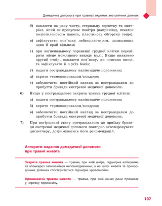 Домедична допомога при травмах окремих анатомічних ділянок
107
б)	 накласти на рану чисту, стерильну серветку та мате-
ріал, який не пропускає повітря (наприклад, шматок
поліетиленового пакета, пластикову обгортку тощо);
в)	зафіксувати пов’язку лейкопластиром, залишивши
один її край вільним;
г)	 при вогнепальному пораненні грудної клітки переві-
рити місце можливого виходу кулі. Якщо виявлено
другий отвір, накласти пов’язку, як описано вище,
та зафіксувати її з усіх боків;
ґ)	 надати постраждалому напівсидяче положення;
д)	 вкрити термопокривалом/ковдрою;
е)	 забезпечити постійний нагляд за постраждалим до
прибуття бригади екстреної медичної допомоги.
6) 	 Якщо у постраждалого закрита травма грудної клітки:
а)	 надати постраждалому напівсидяче положення;
б)	 вкрити термопокривалом/ковдрою;
в)	забезпечити постійний нагляд за постраждалим до
прибуття бригади екстреної медичної допомоги.
7) 	 При погіршенні стану постраждалого до приїзду брига-
ди екстреної медичної допомоги повторно зателефонувати
диспетчеру, дотримуватись його рекомендацій.
Алгоритм надання домедичної допомоги
при травмі живота
Закрита травма живота  — травма, при якій шкіра, підшкірна клітковина
та  апоневроз залишаються непошкодженими, а  на шкірі живота та  прикор-
донних ділянках спостерігаються підшкірні крововиливи.
Проникаюча травма живота  — травма, при якій канал рани проникає
у  черевну порожнину.
Право для безоплатного розміщення підручника в мережі Інтернет має
Міністерство освіти і науки України http://mon.gov.ua/ та Інститут модернізації змісту освіти https://imzo.gov.ua
 