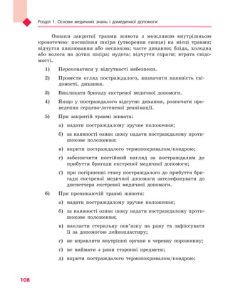 Розділ 1. Основи медичних знань і домедичної допомоги
108
Ознаки закритої травми живота з можливою внутрішньою
кровотечею: посиніння шкіри (утворення синця) на місці травми;
відчуття хвилювання або неспокою; часте дихання; бліда, холодна
або волога на дотик шкіра; нудота; відчуття спраги; втрата свідо-
мості.
1) 	 Переконатися у відсутності небезпеки.
2) 	 Провести огляд постраждалого, визначити наявність сві-
домості, дихання.
3) 	 Викликати бригаду екстреної медичної допомоги.
4) 	 Якщо у постраждалого відсутнє дихання, розпочати про-
ведення серцево-легеневої реанімації.
5) 	 При закритій травмі живота:
а)	 надати постраждалому зручне положення;
б)	 за наявності ознак шоку надати постраждалому проти-
шокове положення;
в)	 вкрити постраждалого термопокривалом/ковдрою;
г)	 забезпечити постійний нагляд за постраждалим до
прибуття бригади екстреної медичної допомоги;
ґ)	 при погіршенні стану постраждалого до прибуття бри-
гади екстреної медичної допомоги зателефонувати до
диспетчера екстреної медичної допомоги.
6) 	 При проникаючій травмі живота:
а)	 надати постраждалому зручне положення;
б)	 за наявності ознак шоку надати постраждалому проти-
шокове положення;
в)	 накласти стерильну пов’язку на рану та зафіксувати
її за допомогою лейкопластиру;
г)	 не вправляти внутрішні органи в черевну порожнину;
ґ)	 не виймати з рани сторонні предмети;
д)	 вкрити постраждалого термопокривалом/ковдрою;
Право для безоплатного розміщення підручника в мережі Інтернет має
Міністерство освіти і науки України http://mon.gov.ua/ та Інститут модернізації змісту освіти https://imzo.gov.ua
 
