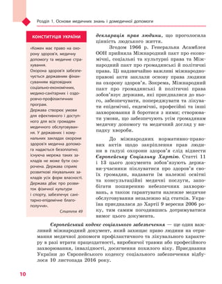 Розділ 1. Основи медичних знань і домедичної допомоги
10
декларація прав людини, що проголосила
цінність людського життя.
Згодом 1966 р. Генеральна Асамблея
ООН прийняла Міжнародний пакт про еконо-
мічні, соціальні та культурні права та Між-
народний пакт про громадянські й політичні
права. Ці надзвичайно важливі міжнародно-
правові акти заклали основу права людини
на охорону здоров’я. Зокрема, Міжнародний
пакт про громадянські й політичні права
зобов’язує держави, які приєдналися до ньо-
го, забезпечувати, попереджувати та лікува-
ти епідемічні, ендемічні, професійні та інші
захворювання й боротися з ними; створюва-
ти умови, що забезпечують усім громадянам
медичну допомогу та медичний догляд у ви-
падку хвороби.
До міжнародних нормативно-право-
вих актів щодо закріплення прав люди-
ни в галузі охорони здоров’я слід віднести
Європейську Соціальну Хартію. Статті 11
і 13 цього документа зобов’язують держа-
ви-учасники піклуватися про здоров’я сво-
їх громадян, надавати їм належні освітні
та консультаційні медичні послуги, запо-
бігати поширенню небезпечних захворю-
вань, а також гарантувати належне медичне
обслуговування незалежно від статків. Укра-
їна приєдналася до Хартії 9 вересня 2006 ро-
ку, тим самим погодившись дотримуватися
вимог цього документа.
Європейський кодекс соціального забезпечення — ще один важ-
ливий міжнародний документ, який захищає право людини на отри-
мання медичної допомоги профілактичного та лікувального характе-
ру в разі втрати працездатності, виробничої травми або професійного
захворювання, інвалідності, досягнення похилого віку. Приєднання
України до Європейського кодексу соціального забезпечення відбу-
лося 10 листопада 2016 року.
КОНСТИТУЦІЯ УКРАЇНИ
«Кожен має право на охо-
рону здоров’я, медичну
допомогу та медичне стра-
хування.
Охорона здоров’я забезпе-
чується державним фінан-
суванням відповідних
соціально-економічних,
медико-санітарних і  оздо-
ровчо-профілактичних
програм.
Держава створює умови
для ефективного і  доступ-
ного для всіх громадян
медичного обслуговуван-
ня. У державних і  кому-
нальних закладах охорони
здоров’я медична допомо-
га надається безоплатно;
існуюча мережа таких за-
кладів не може бути ско-
рочена. Держава сприяє
розвиткові лікувальних за-
кладів усіх форм власності.
Держава дбає про розви-
ток фізичної культури
і спорту, забезпечує сані-
тарно-епідемічне благо-
получчя».
Стаття 49
Право для безоплатного розміщення підручника в мережі Інтернет має
Міністерство освіти і науки України http://mon.gov.ua/ та Інститут модернізації змісту освіти https://imzo.gov.ua
 
