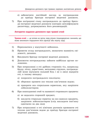 Домедична допомога при травмах окремих анатомічних ділянок
109
е)	забезпечити постійний нагляд за постраждалим
до приїзду бригади екстреної медичної допомоги.
7) 	 При погіршенні стану постраждалого до приїзду брига-
ди екстреної медичної допомоги повторно зателефонувати
диспетчеру, дотримуватись його рекомендацій.
Алгоритм надання допомоги при травмі очей
Травма очей — це вплив на орган зору різних пошкоджуючих чинників, що
може викликати порушення його функції або втрату зору.
1) 	 Переконатися у відсутності небезпеки.
2) 	 Провести огляд постраждалого, визначити наявність сві-
домості, дихання.
3) 	 Викликати бригаду екстреної медичної допомоги.
4) 	 Допомогти постраждалому зайняти найбільш зручне по-
ложення.
5) 	 При потраплянні в очі дрібних сторонніх тіл, наприклад
бруду, піску, дерев’яних, металевих стружок, постражда-
лий може відчувати сильний біль і не в змозі відкрити
очі, в такому випадку:
а)	 попросити постраждалого покліпати;
б)	 обережно промити око теплою кип’яченою водою;
в)	 прикрити око стерильною серветкою, яку закріпити
лейкопластиром;
6) 	 При пошкодженні очей та наявності стороннього предмета:
а)	 не видаляти сторонній предмет;
б)	 накласти стерильну серветку на око навколо предмета,
закріпити лейкопластиром (слід накладати пов’язку
одночасно на два ока);
7) 	 При потраплянні в очі хімічних розчинів промивати очі
теплою кип’яченою водою до приїзду бригади екстреної
медичної допомоги.
Право для безоплатного розміщення підручника в мережі Інтернет має
Міністерство освіти і науки України http://mon.gov.ua/ та Інститут модернізації змісту освіти https://imzo.gov.ua
 