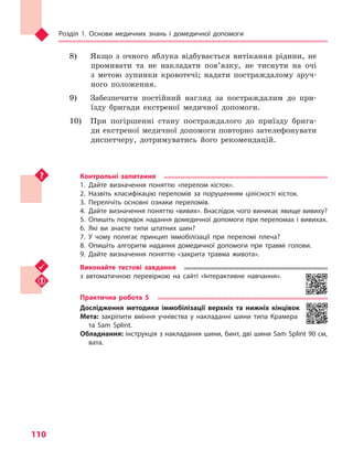 Розділ 1. Основи медичних знань і домедичної допомоги
110
8) 	 Якщо з очного яблука відбувається витікання рідини, не
промивати та не накладати пов’язку, не тиснути на очі
з метою зупинки кровотечі; надати постраждалому зруч-
ного положення.
9) 	 Забезпечити постійний нагляд за постраждалим до при-
їзду бригади екстреної медичної допомоги.
10) 	 При погіршенні стану постраждалого до приїзду брига-
ди екстреної медичної допомоги повторно зателефонувати
диспетчеру, дотримуватись його рекомендацій.
Контрольні запитання
1.	Дайте визначення поняттю «перелом кісток».
2.	Назвіть класифікацію переломів за порушенням цілісності кісток.
3.	Перелічіть основні ознаки переломів.
4.	 Дайте визначення поняттю «вивих». Внаслідок чого виникає явище вивиху?
5.	Опишіть порядок надання домедичної допомоги при переломах і вивихах.
6.	Які ви знаєте типи штатних шин?
7.	У чому полягає принцип іммобілізації при переломі плеча?
8.	Опишіть алгоритм надання домедичної допомоги при травмі голови.
9.	Дайте визначення поняттю «закрита травма живота».
Виконайте тестові завдання
з автоматичною перевіркою на сайті «Інтерактивне навчання».
Практична робота 5
Дослідження методики іммобілізації верхніх та  нижніх кінцівок
Мета: закріпити вміння учнівства у  накладанні шини типа Крамера
та Sam Splint.
Обладнання: інструкція з накладання шини, бинт, дві шини Sam Splint 90 см,
вата.
Право для безоплатного розміщення підручника в мережі Інтернет має
Міністерство освіти і науки України http://mon.gov.ua/ та Інститут модернізації змісту освіти https://imzo.gov.ua
 