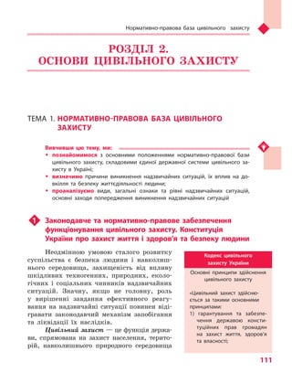 Нормативно-правова база цивільного захисту
111
РОЗДІЛ 2.
ОСНОВИ ЦИВІЛЬНОГО ЗАХИСТУ
ТЕМА 1.	НОРМАТИВНО-ПРАВОВА БАЗА ЦИВІЛЬНОГО
ЗАХИСТУ
Вивчивши цю тему, ми:
ŠŠ познайомимося з  основними положеннями нормативно-правової бази
цивільного захисту, складовими єдиної державної системи цивільного за-
хисту в  Україні;
ŠŠ визначимо причини виникнення надзвичайних ситуацій, їх вплив на до-
вкілля та  безпеку життєдіяльності людини;
ŠŠ проаналізуємо види, загальні ознаки та  рівні надзвичайних ситуацій,
основ­ні заходи попередження виникнення надзвичайних ситуацій
u1	 Законодавче та нормативно-правове забезпечення
функціонування цивільного захисту. Конституція
України про захист життя і здоров’я та безпеку людини
Неодмінною умовою сталого розвитку
суспільства є безпека людини і навколиш-
нього середовища, захищеність від впливу
шкідливих техногенних, природних, еколо-
гічних і соціальних чинників надзвичайних
ситуацій. Значну, якщо не головну, роль
у вирішенні завдання ефективного реагу-
вання на надзвичайні ситуації повинен віді-
гравати законодавчий механізм запобігання
та ліквідації їх наслідків.
Цивільний захист — це функція держа-
ви, спрямована на захист населення, терито-
рій, навколишнього природного середовища
Кодекс цивільного
захисту України
Основні принципи здійснення
цивільного захисту
«Цивільний захист здійсню-
ється за такими основними
принципами:
1) гарантування та  забезпе-
чення державою консти-
туційних прав громадян
на захист життя, здоров’я
та  власності;
Право для безоплатного розміщення підручника в мережі Інтернет має
Міністерство освіти і науки України http://mon.gov.ua/ та Інститут модернізації змісту освіти https://imzo.gov.ua
 