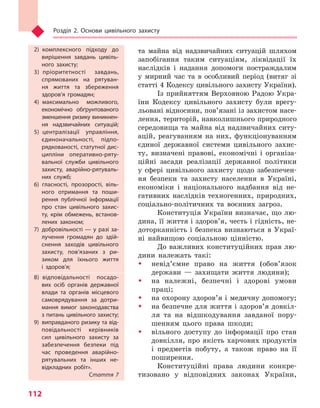 Розділ 2. Основи цивільного захисту
112
та майна від надзвичайних ситуацій шляхом
запобігання таким ситуаціям, ліквідації їх
наслідків і надання допомоги постраждалим
у мирний час та в особливий період (витяг зі
статті 4 Кодексу цивільного захисту України).
Із прийняттям Верховною Радою Укра-
їни Кодексу цивільного захисту були врегу-
льовані відносини, пов’язані із захистом насе-
лення, територій, навколишнього природного
середовища та майна від надзвичайних ситу-
ацій, реагуванням на них, функціонуванням
єдиної державної системи цивільного захис-
ту, визначені правові, економічні і організа-
ційні засади реалізації державної політики
у сфері цивільного захисту щодо забезпечен-
ня безпеки та захисту населення в Україні,
економіки і національного надбання від не-
гативних наслідків техногенних, природних,
соціально-політичних та воєнних загроз.
Конституція України визначає, що лю-
дина, її життя і здоров’я, честь і гідність, не-
доторканність і безпека визнаються в Украї-
ні найвищою соціальною цінністю.
До важливих конституційних прав лю-
дини належать такі:
ŠŠ невід’ємне право на життя (обов’язок
держави — захищати життя людини);
ŠŠ на належні, безпечні і здорові умови
праці;
ŠŠ на охорону здоров’я і медичну допомогу;
ŠŠ на безпечне для життя і здоров’я довкіл-
ля та на відшкодування завданої пору-
шенням цього права шкоди;
ŠŠ вільного доступу до інформації про стан
довкілля, про якість харчових продуктів
і предметів побуту, а також право на її
поширення.
Конституційні права людини конкре-
тизовано у відповідних законах України,
2) комплексного підходу до
вирішення завдань цивіль-
ного захисту;
3) пріоритетності завдань,
спрямованих на рятуван-
ня життя та  збереження
здоров’я громадян;
4) максимально можливого,
економічно обґрунтованого
зменшення ризику виникнен-
ня надзвичайних ситуацій;
5) централізації управління,
єдиноначальності, підпо-
рядкованості, статутної дис-
ципліни оперативно-ряту-
вальної служби цивільного
захисту, аварійно-рятуваль-
них служб;
6) гласності, прозорості, віль-
ного отримання та  поши-
рення публічної інформації
про стан цивільного захис-
ту, крім обмежень, встанов-
лених законом;
7) добровільності — у разі за-
лучення громадян до здій-
снення заходів цивільного
захисту, пов’язаних з  ри-
зиком для їхнього життя
і  здоров’я;
8) відповідальності посадо-
вих осіб органів державної
влади та  органів місцевого
самоврядування за дотри-
мання вимог законодавства
з питань цивільного захисту;
9)  виправданого ризику та від-
повідальності керівників
сил цивільного захисту за
забезпечення безпеки під
час проведення аварійно-
рятувальних та  інших не-
відкладних робіт».
Стаття 7
Право для безоплатного розміщення підручника в мережі Інтернет має
Міністерство освіти і науки України http://mon.gov.ua/ та Інститут модернізації змісту освіти https://imzo.gov.ua
 