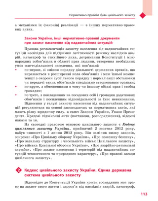 Нормативно-правова база цивільного захисту
113
а механізми їх (законів) реалізації — в інших нормативно-право-
вих актах.
Закони України, інші нормативно-правові документи
про захист населення від надзвичайних ситуацій
Правова регламентація захисту населення від надзвичайних си-
туацій необхідна для підтримки легітимності режиму наслідків ава-
рій, катастроф та стихійного лиха, дотримання Конституції і між-
народних зобов’язань в області прав людини, створення необхідних
умов життєдіяльності населення, які пов’язані:
ŠŠ по-перше, зі зміною порядку діяльності державних органів, що
виражається в розширенні кола обов’язків і меж їхньої компе-
тенції з охорони суспільного порядку і нормалізації обстановки
чи передачі таких обов’язків спеціально створюваним органам;
ŠŠ по-друге, з обмеженнями в тому чи іншому обсязі прав і свобод
громадян;
ŠŠ по-третє, з покладанням на посадових осіб і громадян додаткових
обов’язків і посиленням відповідальності за їхнє невиконання.
Відносини у галузі захисту населення від надзвичайних ситуа-
цій регулюються на основі законодавчих та нормативних актів, які
мають різну юридичну силу, а саме: Закони України, Укази Прези-
дента, Урядові підзаконні акти (постанови, розпорядження), відомчі
накази та ін.
На сьогодні правовою основою цивільного захисту є Кодекс
цивільного захисту України, прийнятий 2 жовтня 2012 року,
набув чинності з 1 липня 2013 року. Він замінив низку законів,
зокрема: «Про Цивільну оборону України», «Про пожежну безпеку»,
«Про загальну структуру і чисельність військ Цивільного захисту»,
«Про війська Цивільної оборони України», «Про аварійно-рятувальні
служби», «Про захист населення і територій від надзвичайних си-
туацій техногенного та природного характеру», «Про правові засади
цивільного захисту».
u2	 Кодекс цивільного захисту України. Єдина державна
система цивільного захисту
Відповідно до Конституції України кожен громадянин має пра-
во на захист свого життя і здоров’я від наслідків аварій, катастроф,
Право для безоплатного розміщення підручника в мережі Інтернет має
Міністерство освіти і науки України http://mon.gov.ua/ та Інститут модернізації змісту освіти https://imzo.gov.ua
 