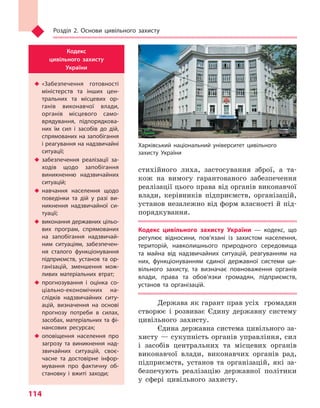 Розділ 2. Основи цивільного захисту
114
стихійного лиха, застосування зброї, а та-
кож на вимогу гарантованого забезпечення
реалізації цього права від органів виконавчої
влади, керівників підприємств, організацій,
установ незалежно від форм власності й під-
порядкування.
Кодекс цивільного захисту України  — кодекс, що
регулює відносини, пов’язані із захистом населення,
територій, навколишнього природного середовища
та  майна від надзвичайних ситуацій, реагуванням на
них, функціонуванням єдиної державної системи ци-
вільного захисту, та  визначає повноваження органів
влади, права та  обов’язки громадян, підприємств,
установ та  організацій.
Держава як гарант прав усіх громадян
створює і розвиває Єдину державну систему
цивільного захисту.
Єдина державна система цивільного за-
хисту — сукупність органів управління, сил
і засобів центральних та місцевих органів
виконавчої влади, виконавчих органів рад,
підприємств, установ та організацій, які за-
безпечують реалізацію державної політики
у сфері цивільного захисту.
Кодекс
цивільного захисту
України
u	«Забезпечення готовності
міністерств та  інших цен-
тральних та  місцевих ор-
ганів виконавчої влади,
органів місцевого само-
врядування, підпорядкова-
них їм сил і  засобів до дій,
спрямованих на запобігання
і реагування на надзвичайні
ситуації;
u	 забезпечення реалізації за-
ходів щодо запобігання
виникненню надзвичайних
ситуацій;
u	 навчання населення щодо
поведінки та  дій у  разі ви-
никнення надзвичайної си-
туації;
u	 виконання державних цільо-
вих програм, спрямованих
на запобігання надзвичай-
ним ситуаціям, забезпечен-
ня сталого функціонування
підприємств, установ та  ор-
ганізацій, зменшення мож-
ливих матеріальних втрат;
u	 прогнозування і  оцінка со-
ціально-економічних на-
слідків надзвичайних ситу-
ацій, визначення на основі
прогнозу потреби в  силах,
засобах, матеріальних та фі-
нансових ресурсах;
u	 оповіщення населення про
загрозу та  виникнення над-
звичайних ситуацій, своє-
часне та  достовірне інфор-
мування про фактичну об-
становку і  вжиті заходи;
Харківський національний університет цивільного
захисту України
Право для безоплатного розміщення підручника в мережі Інтернет має
Міністерство освіти і науки України http://mon.gov.ua/ та Інститут модернізації змісту освіти https://imzo.gov.ua
 