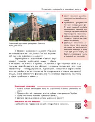 Нормативно-правова база цивільного захисту
115
У Кодексі цивільного захисту України
визначено основні завдання Єдиної держав-
ної системи цивільного захисту.
Територіальні підсистеми Єдиної дер-
жавної системи цивільного захисту діють
в областях та містах України. Положення про територіальні під-
системи розробляються на підставі типового положення про таку
підсистему і затверджуються, відповідно, місцевими державними
адміністраціями за погодженням із центральним органом виконавчої
влади, який забезпечує формування та реалізує державну політику
у сфері цивільного захисту.
Контрольні запитання
1.	Назвіть основні законодавчі акти, які є правовою основою цивільного за-
хисту.
2.	Сформулюйте зміст основних конституційних прав громадян України.
3.	Дайте визначення поняттю «цивільний захист».
4.	Що таке Єдина державна система цивільного захисту?
Виконайте тестові завдання
з автоматичною перевіркою на сайті «Інтерактивне навчання».
u	 захист населення у  разі ви-
никнення надзвичайних си-
туацій;
u	 проведення рятувальних
та  інших невідкладних ро-
біт щодо ліквідації наслідків
надзвичайних ситуацій, ор-
ганізація життєзабезпечення
постраждалого населення;
u	 здійснення заходів щодо со-
ціального захисту постраж-
далого населення;
u	 реалізація визначених за-
коном прав у  сфері захисту
населення від наслідків над-
звичайних ситуацій, в  тому
числі осіб (чи  їх сімей), які
брали безпосередню участь
у  ліквідації цих ситуацій».
Львівський державний університет безпеки
життєдіяльності
Право для безоплатного розміщення підручника в мережі Інтернет має
Міністерство освіти і науки України http://mon.gov.ua/ та Інститут модернізації змісту освіти https://imzo.gov.ua
 