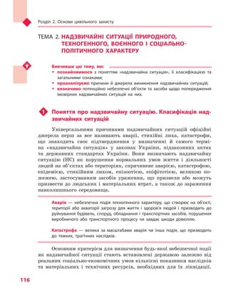 Розділ 2. Основи цивільного захисту
116
ТЕМА 2.	НАДЗВИЧАЙНІ СИТУАЦІЇ ПРИРОДНОГО,
ТЕХНОГЕННОГО, ВОЄННОГО І  СОЦІАЛЬНО-
ПОЛІТИЧНОГО ХАРАКТЕРУ
Вивчивши цю тему, ми:
ŠŠ познайомимося з  поняттям «надзвичайна ситуація», її класифікацією та 
загальними ознаками;
ŠŠ проаналізуємо причини й  джерела виникнення надзвичайних ситуацій;
ŠŠ визначимо потенційно небезпечні об’єкти та  засоби щодо попередження
імовірних надзвичайних ситуацій на них.
u1	 Поняття про надзвичайну ситуацію. Класифікація над-
звичайних ситуацій
Універсальними причинами надзвичайних ситуацій офіційні
джерела перш за все називають аварії, стихійні лиха, катастрофи,
що знаходить своє підтвердження у визначенні й самого термі-
на «надзвичайна ситуація» у законах України, підзаконних актах
та державних стандартах України. Вони визначають надзвичайну
ситуацію (НС) як порушення нормальних умов життя і діяльності
людей на об’єктах або територіях, спричинене аварією, катастрофою,
епідемією, стихійним лихом, епізоотією, епіфітотією, великою по-
жежею, застосуванням засобів ураження, що призвели або можуть
призвести до людських і матеріальних втрат, а також до зараження
навколишнього середовища.
Аварія  — небезпечна подія техногенного характеру, що створює на об’єкті,
території або акваторії загрозу для життя і  здоров’я людей і  призводить до
руйнування будівель, споруд, обладнання і транспортних засобів, порушення
виробничого або транспортного процесу чи  завдає шкоди довкіллю.
Катастрофа  — велика за масштабами аварія чи  інша подія, що призводить
до тяжких, трагічних наслідків.
Основним критерієм для визначення будь-якої небезпечної події
як надзвичайної ситуації стають встановлені державою залежно від
реальних соціально-економічних умов кількісні показники наслідків
та матеріальних і технічних ресурсів, необхідних для їх ліквідації.
Право для безоплатного розміщення підручника в мережі Інтернет має
Міністерство освіти і науки України http://mon.gov.ua/ та Інститут модернізації змісту освіти https://imzo.gov.ua
 