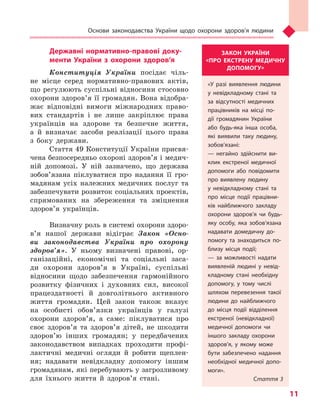 Основи законодавства України щодо охорони здоров’я людини
11
Державні нормативно-правові доку-
менти України з охорони здоров’я
Конституція України посідає чіль-
не місце серед нормативно-правових актів,
що регулюють суспільні відносини стосовно
охорони здоров’я її громадян. Вона відобра-
жає відповідні вимоги міжнародних право-
вих стандартів і не лише закріплює права
українців на здорове та безпечне життя,
а й визначає засоби реалізації цього права
з боку держави.
Стаття 49 Конституції України присвя-
чена безпосередньо охороні здоров’я і медич-
ній допомозі. У ній зазначено, що держава
зобов’язана піклуватися про надання її гро-
мадянам усіх належних медичних послуг та
забезпечувати розвиток соціальних проектів,
спрямованих на збереження та зміцнення
здоров’я українців.
Визначну роль в системі охорони здоро­
в’я нашої держави відіграє Закон «Осно-
ви законодав­ства України про охорону
здоров’я». У ньому визначені правові, ор-
ганізаційні, економічні та соціальні заса-
ди охорони здоров’я в Україні, суспільні
відносини щодо забезпечення гармонійного
розвитку фізичних і духовних сил, високої
працездатності й довголітнього активного
життя громадян. Цей закон також вказує
на особисті обов’язки українців у галузі
охорони здоров’я, а саме: піклуватися про
своє здоров’я та здоров’я дітей, не шкодити
здоров’ю інших громадян; у передбачених
законодавством випадках проходити профі-
лактичні медичні огляди й робити щеплен-
ня; надавати невідкладну допомогу іншим
громадянам, які перебувають у загрозливому
для їхнього життя й здоров’я стані.
ЗАКОН УКРАЇНИ
«ПРО ЕКСТРЕНУ МЕДИЧНУ
ДОПОМОГУ»
«У разі виявлення людини
у невідкладному стані та
за відсутності медичних
працівників на місці по-
дії громадянин України
або будь-яка інша особа,
які виявили таку людину,
зобов’язані:
— негайно здійснити ви-
клик екстреної медичної
допомоги або повідомити
про виявлену людину
у  невідкладному стані та
про місце події працівни-
ків найближчого закладу
охорони здоров’я чи будь-
яку особу, яка зобов’язана
надавати домедичну до-
помогу та знаходиться по-
близу місця події;
— за можливості надати
виявленій людині у  невід-
кладному стані необхідну
допомогу, у  тому числі
шляхом перевезення такої
людини до найближчого
до місця події відділення
екстреної (невідкладної)
медичної допомоги чи
іншого закладу охорони
здоров’я, у  якому може
бути забезпечено надання
необхідної медичної допо-
моги».
Стаття 3
Право для безоплатного розміщення підручника в мережі Інтернет має
Міністерство освіти і науки України http://mon.gov.ua/ та Інститут модернізації змісту освіти https://imzo.gov.ua
 