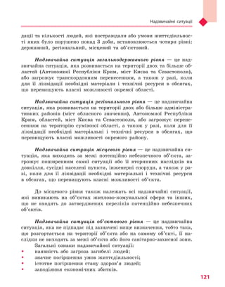 Надзвичайні ситуації
121
дації та кількості людей, які постраждали або умови життєдіяльнос-
ті яких було порушено понад 3 доби, встановлюються чотири рівні:
державний, регіональний, місцевий та об’єктовий.
Надзвичайна ситуація загальнодержавного рівня — це над-
звичайна ситуація, яка розвивається на території двох та більше об-
ластей (Автономної Республіки Крим, міст Києва та Севастополя),
або загрожує транскордонним перенесенням, а також у разі, коли
для її ліквідації необхідні матеріали і технічні ресурси в обсягах,
що перевищують власні можливості окремої області.
Надзвичайна ситуація регіонального рівня — це надзвичайна
ситуація, яка розвивається на території двох або більше адміністра-
тивних районів (міст обласного значення), Автономної Республіки
Крим, областей, міст Києва та Севастополя, або загрожує перене-
сенням на територію суміжної області, а також у разі, коли для її
ліквідації необхідні матеріальні і технічні ресурси в обсягах, що
перевищують власні можливості окремого району.
Надзвичайна ситуація місцевого рівня — це надзвичайна си-
туація, яка виходить за межі потенційно небезпечного об’єкта, за-
грожує поширенням самої ситуації або її вторинних наслідків на
довкілля, сусідні населені пункти, інженерні споруди, а також у ра-
зі, коли для її ліквідації необхідні матеріальні і технічні ресурси
в обсягах, що перевищують власні можливості об’єкта.
До місцевого рівня також належать всі надзвичайні ситуації,
які виникають на об’єктах житлово-комунальної сфери та інших,
що не входять до затверджених переліків потенційно небезпечних
об’єктів.
Надзвичайна ситуація об’єктового рівня — це надзвичайна
ситуація, яка не підпадає під зазначені вище визначення, тобто така,
що розгортається на території об’єкта або на самому об’єкті, її на-
слідки не виходять за межі об’єкта або його санітарно-захисної зони.
Загальні ознаки надзвичайної ситуації:
ŠŠ наявність або загроза загибелі людей;
ŠŠ значне погіршення умов життєдіяльності;
ŠŠ істотне погіршення стану здоров’я людей;
ŠŠ заподіяння економічних збитків.
Право для безоплатного розміщення підручника в мережі Інтернет має
Міністерство освіти і науки України http://mon.gov.ua/ та Інститут модернізації змісту освіти https://imzo.gov.ua
 