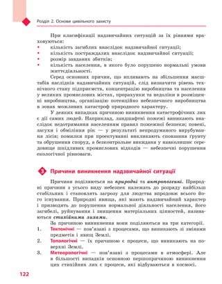 Розділ 2. Основи цивільного захисту
122
При класифікації надзвичайних ситуацій за їх рівнями вра-
ховуються:
ŠŠ кількість загиблих внаслідок надзвичайної ситуації;
ŠŠ кількість постраждалих внаслідок надзвичайної ситуації;
ŠŠ розмір завданих збитків;
ŠŠ кількість населення, в якого було порушено нормальні умови
життєдіяльності.
Серед основних причин, що впливають на збільшення масш-
табів наслідків надзвичайних ситуацій, слід визначити рівень тех-
нічного стану підприємств, концентрацію виробництва та населення
у великих промислових містах, прорахунки та недоліки в розміщен-
ні виробництва, організацію потенційно небезпечного виробництва
в зонах можливих катастроф природного характеру.
У деяких випадках причиною виникнення катастрофічних лих
є дії самих людей. Наприклад, ландшафтні пожежі виникають вна-
слідок недотримання населенням правил пожежної безпеки; повені,
засухи і обміління рік — у результаті непродуманого вирубуван-
ня лісів; помилки при проектуванні викликають сповзання ґрунту
та обрушення споруд, а безконтрольне викиданя у навколишнє сере­
довище шкідливих промислових відходів — небезпечні порушення
екологічної рівноваги.
u3	 Причини виникнення надзвичайної ситуації
Причини поділяються на природні та антропогенні. Природ-
ні причини з усього виду небезпек належать до розряду найбільш
стабільних і становлять загрозу для людства впродовж всього йо-
го існування. Природні явища, які мають надзвичайний характер
і призводять до порушення нормальної діяльності населення, його
загибелі, руйнування і знищення матеріальних цінностей, назива-
ються стихійними лихами.
За причиною виникнення вони поділяються на три категорії.
1.	 Тектонічні — пов’язані з процесами, що виникають зі змінами
предметів і явищ Землі.
2.	 Топологічні — їх причиною є процеси, що виникають на по-
верхні Землі.
3.	 Метеорологічні — пов’язані з процесами в атмосфері. Але
в більшості випадків основною першопричиною виникнення
цих стихійних лих є процеси, які відбуваються в космосі.
Право для безоплатного розміщення підручника в мережі Інтернет має
Міністерство освіти і науки України http://mon.gov.ua/ та Інститут модернізації змісту освіти https://imzo.gov.ua
 