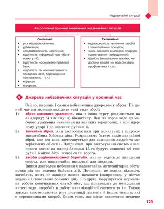 Надзвичайні ситуації
123
Соціальні:
ŠŠ ріст народонаселення;
ŠŠ урбанізація;
ŠŠ непідготовленість населення;
ŠŠ відсутність інформації про обста-
новку у  НС;
ŠŠ відсутність нормативно-правової
бази;
ŠŠ недбалість та  некомпетентність
посадових осіб, перевищення
повноважень і  т.  п.;
ŠŠ корупція;
ŠŠ тероризм.
Економічні:
ŠŠ недосконалість технічних засобів
і  технологічних процесів;
ŠŠ зміна довкілля внаслідок природо-
користування (забруднення);
ŠŠ бідність (зношування техніки, не-
достача коштів на модернізацію,
профілактику і  т.  п.).
Антропогенні причини виникнення надзвичайних ситуацій
u4	 Джерела небезпечних ситуацій у  воєнний час
Звісно, першим і самим небезпечним джерелом є зброя. На да-
ний час ми можемо виділити такі види зброї:
1) 	 зброя масового ураження, яка в свою чергу розділяється на
а) ядерну; б) хімічну; в) біологічну. Вся ця зброя веде до ма-
сового ураження населення на великих територіях, а при ядер-
ному ударі і до значних руйнацій.
2) 	 звичайна зброя, яка застосовується при локальних і широко-
масштабних бойових діях. Розрізняють багато видів звичайної
зброї, але вся вона застосовується для знищення людей та ма-
теріальних об’єктів. Наприклад, при застосуванні системи зал-
пового вогню на площі близько 13 га будуть знищені всі спо-
руди і майже 82% живої сили ворога.
3) 	 засоби радіоелектронної боротьби, які не ведуть до знищення
споруд, але надзвичайно шкідливі для людини.
Іншим джерелом небезпеки є надзвичайна антисанітарна обста-
новка під час ведення бойових дій. По-перше, це велика кількість
загиблих, яких не завжди можна поховати (наприклад, у містах
ведення інтенсивних бойових дій). По-друге, порушується нормаль-
на робота комунальних служб міст, що призводить до погіршення
якості води, перебоїв в роботі каналізаційної системи та ін. Також
завжди спостерігається ріст популяції гризунів й інших тварин, які
є переносниками хвороб. Окрім того, має місце недостатнє медичне
Право для безоплатного розміщення підручника в мережі Інтернет має
Міністерство освіти і науки України http://mon.gov.ua/ та Інститут модернізації змісту освіти https://imzo.gov.ua
 