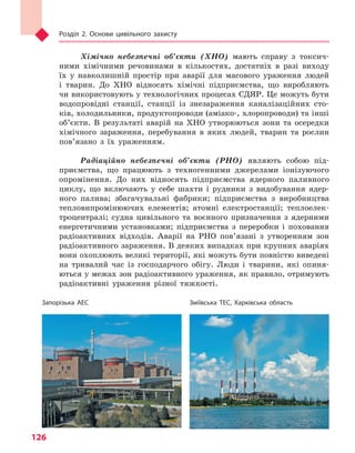 Розділ 2. Основи цивільного захисту
126
Хімічно небезпечні об’єкти (ХНО) мають справу з токсич-
ними хімічними речовинами в кількостях, достатніх в разі виходу
їх у навколишній простір при аварії для масового ураження людей
і тварин. До ХНО відносять хімічні підприємства, що виробляють
чи використовують у технологічних процесах СДЯР. Це можуть бути
водопровідні станції, станції із знезараження каналізаційних сто-
ків, холодильники, продуктопроводи (аміако-, хлоропроводи) та інші
об’єкти. В результаті аварій на ХНО утворюються зони та осередки
хімічного зараження, перебування в яких людей, тварин та рослин
пов’язано з їх ураженням.
Радіаційно небезпечні об’єкти (РНО) являють собою під-
приємства, що працюють з техногенними джерелами іонізуючого
опромінення. До них відносять підприємства ядерного паливного
циклу, що включають у себе шахти і рудники з видобування ядер-
ного палива; збагачувальні фабрики; підприємства з виробництва
тепловипромінюючих елементів; атомні електростанції; теплоелек-
троцентралі; судна цивільного та воєнного призначення з ядерними
енергетичними установками; підприємства з переробки і поховання
радіоактивних відходів. Аварії на РНО пов’язані з утворенням зон
радіоактивного зараження. В деяких випадках при крупних аваріях
вони охоплюють великі території, які можуть бути повністю виведені
на тривалий час із господарчого обігу. Люди і тварини, які опиня-
ються у межах зон радіоактивного ураження, як правило, отримують
радіоактивні ураження різної тяжкості.
Запорізька АЕС Зміївська ТЕС, Харківська область
Право для безоплатного розміщення підручника в мережі Інтернет має
Міністерство освіти і науки України http://mon.gov.ua/ та Інститут модернізації змісту освіти https://imzo.gov.ua
 