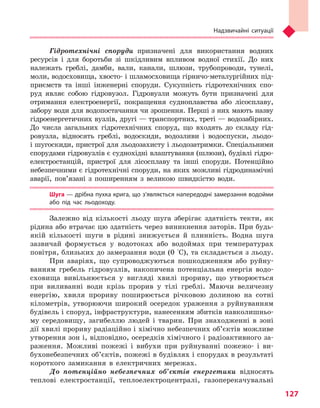 Надзвичайні ситуації
127
Гідротехнічні споруди призначені для використання водних
ресурсів і для боротьби зі шкідливим впливом водної стихії. До них
належать греблі, дамби, вали, канали, шлюзи, трубопроводи, тунелі,
моли, водосховища, хвосто- і шламосховища гірничо-металургійних під-
приємств та інші інженерні споруди. Сукупність гідротехнічних спо-
руд являє собою гідровузол. Гідровузли можуть бути призначені для
отримання електроенергії, покращення судноплавства або лісосплаву,
забору води для водопостачання чи зрошення. Перші з них мають назву
гідроенергетичних вузлів, другі — транспортних, треті — водозабірних.
До числа загальних гідротехнічних споруд, що входять до складу гід-
ровузла, відносять греблі, водоскиди, водозливи і водоспуски, льодо-
і шугоскиди, пристрої для льодозахисту і льодозатримки. Спеціальними
спорудами гідровузлів є суднохідні влаштування (шлюзи), будівлі гідро-
електростанцій, пристрої для лісосплаву та інші споруди. Потенційно
небезпечними є гідротехнічні споруди, на яких можливі гідродинамічні
аварії, пов’язані з поширенням з великою швидкістю води.
Шуга — дрібна пухка крига, що з’являється напередодні замерзання водойми
або під час льодоходу.
Залежно від кількості льоду шуга зберігає здатність текти, як
рідина або втрачає цю здатність через виникнення заторів. При будь-
якій кількості шуги в рідині знижується й плинність. Водна шуга
зазвичай формується у водотоках або водоймах при температурах
повітря, близьких до замерзання води (0 °C), та складається з льоду.
При аваріях, що супроводжуються пошкодженням або руйну-
ванням гребель гідровузлів, накопичена потенціальна енергія водо-
сховища вивільнюється у вигляді хвилі прориву, що утворюється
при виливанні води крізь прорив у тілі греблі. Маючи величезну
енергію, хвиля прориву поширюється річковою долиною на сотні
кілометрів, утворюючи широкий осередок ураження з руйнуванням
будівель і споруд, інфраструктури, нанесенням збитків навколишньо-
му середовищу, загибеллю людей і тварин. При знаходженні в зоні
дії хвилі прориву радіаційно і хімічно небезпечних об’єктів можливе
утворення зон і, відповідно, осередків хімічного і радіоактивного за-
раження. Можливі пожежі і вибухи при руйнуванні пожежо- і ви-
бухонебезпечних об’єктів, пожежі в будівлях і спорудах в результаті
короткого замикання в електричних мережах.
До потенційно небезпечних об’єктів енергетики відносять
теплові електростанції, теплоелектроцентралі, газоперекачувальні
Право для безоплатного розміщення підручника в мережі Інтернет має
Міністерство освіти і науки України http://mon.gov.ua/ та Інститут модернізації змісту освіти https://imzo.gov.ua
 