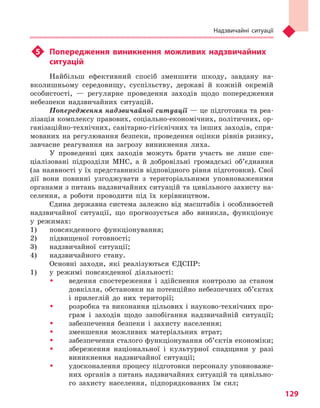 Надзвичайні ситуації
129
u5	 Попередження виникнення можливих надзвичайних
ситуацій
Найбільш ефективний спосіб зменшити шкоду, завдану на-
вколишньому середовищу, суспільству, державі й кожній окремій
особистості, — регулярне проведення заходів щодо попередження
небезпеки надзвичайних ситуацій.
Попередження надзвичайної ситуації — це підготовка та реа-
лізація комплексу правових, соціально-економічних, політичних, ор-
ганізаційно-технічних, санітарно-гігієнічних та інших заходів, спря-
мованих на регулювання безпеки, проведення оцінки рівнів ризику,
завчасне реагування на загрозу виникнення лиха.
У проведенні цих заходів можуть брати участь не лише спе-
ціалізовані підрозділи МНС, а й добровільні громадські об’єднання
(за наявності у їх представників відповідного рівня підготовки). Свої
дії вони повинні узгоджувати з територіальними уповноваженими
органами з питань надзвичайних ситуацій та цивільного захисту на-
селення, а роботи проводити під їх керівництвом.
Єдина державна система залежно від масштабів і особливостей
надзвичайної ситуації, що прогнозується або виникла, функціонує
у режимах:
1) 	 повсякденного функціонування;
2) 	 підвищеної готовності;
3) 	 надзвичайної ситуації;
4) 	 надзвичайного стану.
Основні заходи, які реалізуються ЄДСПР:
1) 	 у режимі повсякденної діяльності:
ŠŠ ведення спостереження і здійснення контролю за станом
довкілля, обстановки на потенційно небезпечних об’єктах
і прилеглій до них території;
ŠŠ розробка та виконання цільових і науково-технічних про-
грам і заходів щодо запобігання надзвичайній ситуації;
ŠŠ забезпечення безпеки і захисту населення;
ŠŠ зменшення можливих матеріальних втрат;
ŠŠ забезпечення сталого функціонування об’єктів економіки;
ŠŠ збереження національної і культурної спадщини у разі
виникнення надзвичайної ситуації;
ŠŠ удосконалення процесу підготовки персоналу уповноваже-
них органів з питань надзвичайних ситуацій та цивільно-
го захисту населення, підпорядкованих їм сил;
Право для безоплатного розміщення підручника в мережі Інтернет має
Міністерство освіти і науки України http://mon.gov.ua/ та Інститут модернізації змісту освіти https://imzo.gov.ua
 
