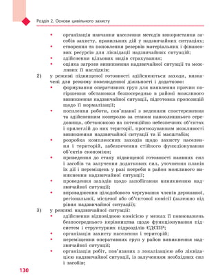 Розділ 2. Основи цивільного захисту
130
ŠŠ організація навчання населення методів використання за-
собів захисту, правильних дій у надзвичайних ситуаціях;
ŠŠ створення та поновлення резервів матеріальних і фінансо-
вих ресурсів для ліквідації надзвичайних ситуацій;
ŠŠ здійснення цільових видів страхування;
ŠŠ оцінка загрози виникнення надзвичайної ситуації та мож-
ливих її наслідків;
2) 	 у режимі підвищеної готовності здійснюються заходи, визна-
чені для режиму повсякденної діяльності і додатково:
ŠŠ формування оперативних груп для виявлення причин по-
гіршення обстановки безпосередньо в районі можливого
виникнення надзвичайної ситуації, підготовка пропозицій
щодо її нормалізації;
ŠŠ посилення роботи, пов’язаної з веденням спостереження
та здійсненням контролю за станом навколишнього сере­
довища, обстановкою на потенційно небезпечних об’єктах
і прилеглій до них території, прогнозуванням можливості
виникнення надзвичайної ситуації та її масштабів;
ŠŠ розробка комплексних заходів щодо захисту населен-
ня і територій, забезпечення стійкого функціонування
об’єктів економіки;
ŠŠ приведення до стану підвищеної готовності наявних сил
і засобів та залучення додаткових сил, уточнення планів
їх дії і переміщень у разі потреби в район можливого ви-
никнення надзвичайної ситуації;
ŠŠ проведення заходів щодо запобігання виникненню над-
звичайної ситуації;
ŠŠ впровадження цілодобового чергування членів державної,
регіональної, місцевої або об’єктової комісії (залежно від
рівня надзвичайної ситуації);
3) 	 у режимі надзвичайної ситуації:
ŠŠ здійснення відповідною комісією у межах її повноважень
безпосереднього керівництва щодо функціонування під-
систем і структурних підрозділів ЄДСПР;
ŠŠ організація захисту населення і територій;
ŠŠ переміщення оперативних груп у район виникнення над-
звичайної ситуації;
ŠŠ організація робіт, пов’язаних з локалізацією або ліквіда-
цією надзвичайної ситуації, із залученням необхідних сил
і засобів;
Право для безоплатного розміщення підручника в мережі Інтернет має
Міністерство освіти і науки України http://mon.gov.ua/ та Інститут модернізації змісту освіти https://imzo.gov.ua
 