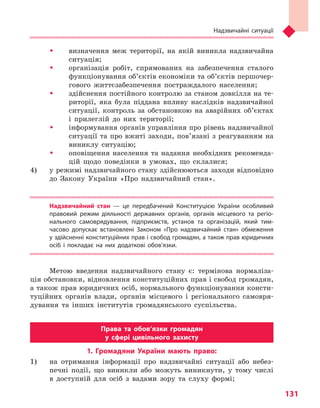 Надзвичайні ситуації
131
ŠŠ визначення меж території, на якій виникла надзвичайна
ситуація;
ŠŠ організація робіт, спрямованих на забезпечення сталого
функціонування об’єктів економіки та об’єктів першочер-
гового життєзабезпечення постраждалого населення;
ŠŠ здійснення постійного контролю за станом довкілля на те-
риторії, яка була піддана впливу наслідків надзвичайної
ситуації, контроль за обстановкою на аварійних об’єктах
і прилеглій до них території;
ŠŠ інформування органів управління про рівень надзвичайної
ситуації та про вжиті заходи, пов’язані з реагуванням на
виниклу ситуацію;
ŠŠ оповіщення населення та надання необхідних рекоменда-
цій щодо поведінки в умовах, що склалися;
4) 	 у режимі надзвичайного стану здійснюються заходи відповідно
до Закону України «Про надзвичайний стан».
Надзвичайний стан  — це передбачений Конституцією України особливий
правовий режим діяльності державних органів, органів місцевого та  регіо­
нального самоврядування, підприємств, установ та  організацій, який тим-
часово допускає встановлені Законом «Про надзвичайний стан» обмеження
у здійсненні конституційних прав і свобод громадян, а також прав юридичних
осіб і  покладає на них додаткові обов’язки.
Метою введення надзвичайного стану є: термінова нормаліза-
ція обстановки, відновлення конституційних прав і свобод громадян,
а також прав юридичних осіб, нормального функціонування консти-
туційних органів влади, органів місцевого і регіонального самовря-
дування та інших інститутів громадянського суспільства.
Права та  обов’язки громадян
у  сфері цивільного захисту
1. Громадяни України мають право:
1) 	 на отримання інформації про надзвичайні ситуації або небез-
печні події, що виникли або можуть виникнути, у тому числі
в доступній для осіб з вадами зору та слуху формі;
Право для безоплатного розміщення підручника в мережі Інтернет має
Міністерство освіти і науки України http://mon.gov.ua/ та Інститут модернізації змісту освіти https://imzo.gov.ua
 