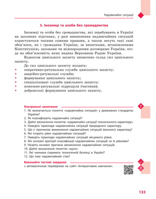 Надзвичайні ситуації
133
3. Іноземці та  особи без громадянства
Іноземці та особи без громадянства, які перебувають в Україні
на законних підставах, у разі виникнення надзвичайних ситуацій
користуються такими самими правами, а також несуть такі самі
обов’язки, як і громадяни України, за винятками, встановленими
Конституцією, законами чи міжнародними договорами України, зго-
да на обов’язковість яких надана Верховною Радою України.
Кодексом цивільного захисту визначено склад сил цивільного
захисту.
До сил цивільного захисту входять:
ŠŠ оперативно-рятувальна служба цивільного захисту;
ŠŠ аварійно-рятувальні служби;
ŠŠ формування цивільного захисту;
ŠŠ спеціалізовані служби цивільного захисту;
ŠŠ пожежно-рятувальні підрозділи (частини);
ŠŠ добровільні формування цивільного захисту.
Контрольні запитання
1.	Як визначається поняття «надзвичайна ситуація» у  державних стандартах
України?
2.	Як класифікують надзвичайні ситуації?
3.	Дайте визначення поняттю «надзвичайні ситуації техногенного характеру».
4.	Наведіть приклади надзвичайних ситуацій природного характеру.
5.	Що є причиною виникнення надзвичайних ситуацій воєнного характеру?
6.	Які існують рівні надзвичайних ситуацій?
7.	Наведіть приклади надзвичайних ситуацій місцевого рівня.
8.	Які основні критерії класифікації надзвичайних ситуацій за їх рівнями?
9.	Назвіть основні причини виникнення надзвичайних ситуацій.
10. Дайте визначення поняттю «шуга».
11. Які чинники сприяють техногенній безпеці в  Україні?
12. Що таке надзвичайний стан?
Виконайте тестові завдання
з автоматичною перевіркою на сайті «Інтерактивне навчання».
Право для безоплатного розміщення підручника в мережі Інтернет має
Міністерство освіти і науки України http://mon.gov.ua/ та Інститут модернізації змісту освіти https://imzo.gov.ua
 