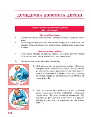 134
ДОМЕДИЧНА ДОПОМОГА ДИТИНІ
серцево-легенева реанімація дитини
(від 1 до 8 років)
Що потрібно знати:
�	 Дитина потребує обов’язкової кваліфікованої медичної допо­
моги.
�	 Якщо порушення дихання викликане стороннім предметом, не-
обхідно провести відповідні заходи щодо звільнення дихальних
шляхів.
Чого не можна робити:
�	 Якщо існує підозра на травму хребта, не можна рухати голову
та шию дитини, коли визначаєте, чи дихає вона.
1.	 Викличте екстрену медичну допомогу.
2. Щоб визначити, чи притомна дитина, обережно
поторсайте її та покличте на ім’я. Якщо дитина
не реагує, то, міцно притримуючи рукою голову,
шию й не згинаючи її хребет, покладіть дитину
на тверду поверхню обличчям догори. Оголіть їй
груди (рис. 1).
3. Щоб звільнити дихальні шляхи від запалого
язика, підніміть дитині підборіддя і відведіть
голову назад. Рот має лишатися відкритим. На-
хиліться до рота дитини й протягом 5 с прислу-
хайтеся й дивіться, чи рухається грудна клітка
(рис. 2).
Рис. 1
Рис. 2
Право для безоплатного розміщення підручника в мережі Інтернет має
Міністерство освіти і науки України http://mon.gov.ua/ та Інститут модернізації змісту освіти https://imzo.gov.ua
 
