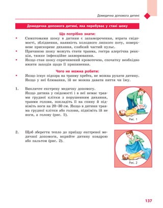 Домедична допомога дитині
137
Домедична допомога дитині, яка перебуває у  стані шоку
Що потрібно знати:
�	 Симптомами шоку в дитини є запаморочення, втрата свідо-
мості, збліднення, наявність холодного липкого поту, поверх-
неве прискорене дихання, слабкий частий пульс.
�	 Причиною шоку можуть стати травма, гостра алергічна реак-
ція, тяжке інфекційне захворювання.
�	 Якщо стан шоку спричинений кровотечею, спочатку необхідно
вжити заходів щодо її припинення.
Чого не можна робити:
�	 Якщо існує підозра на травму хребта, не можна рухати дитину.
Якщо у неї блювання, їй не можна давати пиття чи їжу.
1.	 Викличте екстрену медичну допомогу.
	 Якщо дитина у свідомості і в неї немає трав-
ми грудної клітки з порушенням дихання,
травми голови, покладіть її на спину й під-
німіть ноги на 20–30 см. Якщо в дитини трав-
ма грудної клітки або голови, підніміть їй не
ноги, а голову (рис. 1).
	
2.	Щоб зберегти тепло до приїзду екстреної ме-
дичної допомоги, вкрийте дитину ковдрою
або пальтом (рис. 2).
Рис. 1
Рис. 2
Право для безоплатного розміщення підручника в мережі Інтернет має
Міністерство освіти і науки України http://mon.gov.ua/ та Інститут модернізації змісту освіти https://imzo.gov.ua
 