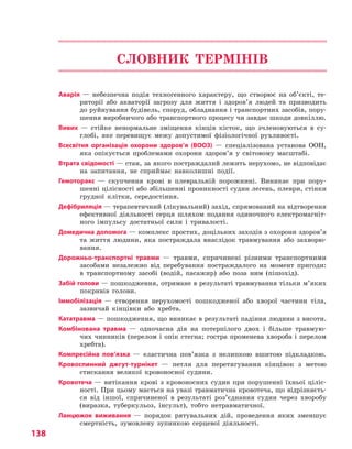 138
СЛОВНИК ТЕРМІНІВ
Аварія  — небезпечна подія техногенного характеру, що створює на об’єкті, те-
риторії або акваторії загрозу для життя і здоров’я людей та призводить
до руйнування будівель, споруд, обладнання і транспортних засобів, пору-
шення виробничого або транспортного процесу чи завдає шкоди довкіллю.
Вивих  — стійке ненормальне зміщення кінців кісток, що зчленовуються в су-
глобі, яке перевищує межу допустимої фізіологічної рухливості.
Всесвітня організація охорони здоров’я (ВООЗ)  — спеціалізована установа ООН,
яка опікується проблемами охорони здоров’я у світовому масштабі.
Втрата свідомості — стан, за якого постраждалий лежить нерухомо, не відповідає
на запитання, не сприймає навколишні події.
Гемоторакс  — скупчення крові в плевральній порожнині. Виникає при пору-
шенні цілісності або збільшенні проникності судин легень, плеври, стінки
грудної клітки, середостіння.
Дефібриляція — терапевтичний (лікувальний) захід, спрямований на відтворення
ефективної діяльності серця шляхом подання одиночного електромагніт-
ного імпульсу достатньої сили і тривалості.
Домедична допомога — комплекс простих, доцільних заходів з охорони здоров’я
та життя людини, яка постраждала внаслідок травмування або захворю-
вання.
Дорожньо-транспортні травми  — травми, спричинені різними транспортними
засобами незалежно від перебування постраждалого на момент пригоди:
в транспортному засобі (водій, пасажир) або поза ним (пішохід).
Забій голови — пошкодження, отримане в результаті травмування тільки м’яких
покривів голови.
Іммобілізація  — створення нерухомості пошкодженої або хворої частини тіла,
зазвичай кінцівки або хребта.
Кататравма — пошкодження, що виникає в результаті падіння людини з висоти.
Комбінована травма  — одночасна дія на потерпілого двох і більше травмую-
чих чинників (перелом і опік стегна; гостра променева хвороба і перелом
хребта).
Компресійна пов’язка  — еластична пов’язка з нелипкою вшитою підкладкою.
Кровоспинний джгут-турнікет  — петля для перетягування кінцівок з метою
стискання великої кровоносної судини.
Кровотеча — витікання крові з кровоносних судин при порушенні їхньої ціліс-
ності. При цьому мається на увазі травматична кровотеча, що відрізняєть-
ся від іншої, спричиненої в результаті роз’єднання судин через хворобу
(виразка, туберкульоз, інсульт), тобто нетравматичної.
Ланцюжок виживання  — порядок рятувальних дій, проведення яких зменшує
смертність, зумовлену зупинкою серцевої діяльності.
Право для безоплатного розміщення підручника в мережі Інтернет має
Міністерство освіти і науки України http://mon.gov.ua/ та Інститут модернізації змісту освіти https://imzo.gov.ua
 