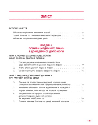 141
ЗМІСТ
ВСТУПНЕ ЗАНЯТТЯ
Військово-патріотичне виховання молоді  .   .   .   .   .   .   .   .   .   .   .   .   .   .  4
Захист Вітчизни — священний обов’язок її громадян  .  .  .  .  .  .  .  .  .  . 5
Обов’язки та правила поведінки учнів  .   .   .   .   .   .   .   .   .   .   .   .   .   .   .  8
РОЗДІЛ 1.
ОСНОВИ МЕДИЧНИХ ЗНАНЬ
І ДОМЕДИЧНОЇ ДОПОМОГИ
ТЕМА 1. ОСНОВИ ЗАКОНОДАВСТВА УКРАЇНИ
ЩОДО ОХОРОНИ ЗДОРОВ’Я ЛЮДИНИ
1.	 Основні документи нормативно-правової бази
щодо захисту життя і  здоров’я людини в Україні  .   .   .   .   .   .   .   .  9
2.	Аналіз стану здоров’я людей в  Україні .   .   .   .   .   .   .   .   .   .   .   .   .   . 12
3.	Основні принципи охорони здоров’я в Україні  .  .  .  .  .  .  .  .  .  . 16
ТЕМА 2. НАДАННЯ ДОМЕДИЧНОЇ ДОПОМОГИ
ПРИ РАПТОВІЙ ЗУПИНЦІ СЕРЦЯ
1.	 Причини та основні прояви раптової зупинки серця.
«Ланцюжок виживання» при серцево-легеневій реанімації  .   .   .   .   . 18
2.	 Звільнення дихальних шляхів, відновлення їх прохідності . . . . . 21
3.	 Штучне дихання, його методи та порядок проведення  .   .   .   .   .   .   . 22
4.	 Непрямий масаж серця як спосіб відновлення
діяльності серцево-судинної системи.
Застосування дефібрилятора  .   .   .   .   .   .   .   .   .   .   .   .   .   .   .   .   .   . 26
5.	 Правила виклику бригади екстреної медичної допомоги  .   .   .   .   .   . 32
Право для безоплатного розміщення підручника в мережі Інтернет має
Міністерство освіти і науки України http://mon.gov.ua/ та Інститут модернізації змісту освіти https://imzo.gov.ua
 