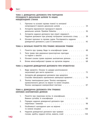 Зміст
142
ТЕМА 3. ДОМЕДИЧНА ДОПОМОГА ПРИ ПОРУШЕННІ
ПРОХІДНОСТІ ДИХАЛЬНИХ ШЛЯХІВ ТА ІНШИХ
НЕВІДКЛАДНИХ СТАНАХ
1.	 Причини та основні прояви повної та неповної
непрохідності верхніх дихальних шляхів  .  .  .  .  .  .  .  .  .  .  .  . 34
2.	 Алгоритм відновлення прохідності верхніх
дихальних шляхів. Прийом Геймліха  .   .   .   .   .   .   .   .   .   .   .   .   .   .   . 36
3.	 Алгоритм надання допомоги при втраті свідомості.
Надання допомоги при різкому погіршенні загального стану  .  .  .  . 38
4.	 Основні причини та  прояви судом. Послідовність надання
домедичної допомоги у  разі їх виникнення  .  .  .  .  .  .  .  .  .  .  . 45
ТЕМА 4. ЗАГАЛЬНЕ ПОНЯТТЯ ПРО ТРАВМУ. МЕХАНІЗМ ТРАВМИ
1.	 Поняття про травму. Види та  класифікація травм  .  .  .  .  .  .  .  .  . 48
2.	 Типи травм при дорожньо-транспортних пригодах
та  падінні з  висоти  .   .   .   .   .   .   .   .   .   .   .   .   .   .   .   .   .   .   .   .   .   . 53
3.	 Основні ознаки травм окремих анатомічних ділянок .   .   .   .   .   .   .   . 60
4.	 Вплив мінно-вибухової травми на організм людини  .  .  .  .  .  .  .  . 68
ТЕМА 5. НАДАННЯ ДОМЕДИЧНОЇ ДОПОМОГИ ПРИ КРОВОТЕЧАХ
1.	 Види кровотеч. Ознаки та  швидке розпізнавання
загрозливої для життя кровотечі  .  .  .  .  .  .  .  .  .  .  .  .  .  .  .  . 75
2.	 Алгоритм дій домедичної допомоги при кровотечі.
Способи тимчасового припинення зовнішньої кровотечі  .   .   .   .   .   .   . 79
3.	 Техніка тампонування рани. Техніка накладання
кровоспинного джгута на верхні та  нижні кінцівки.
Техніка накладання компресійної пов’язки  .   .   .   .   .   .   .   .   .   .   .   . 87
ТЕМА 6. ДОМЕДИЧНА ДОПОМОГА ПРИ ТРАВМАХ
ОКРЕМИХ АНАТОМІЧНИХ ДІЛЯНОК
1.	 Поняття про переломи кісток, їх класифікація.
Вивихи суглобів, їх класифікація  .   .   .   .   .   .   .   .   .   .   .   .   .   .   .   . 93
2.	 Порядок надання домедичної допомоги при
переломах і  вивихах  .   .   .   .   .   .   .   .   .   .   .   .   .   .   .   .   .   .   .   .   . 98
3.	 Особливості накладання шин на верхню
та  нижню кінцівки  .   .   .   .   .   .   .   .   .   .   .   .   .   .   .   .   .   .   .   .   .  100
4.	 Надання домедичної допомоги при травмах
голови, хребта, грудної клітки, живота, очей  .  .  .  .  .  .  .  .  .  . 104
Право для безоплатного розміщення підручника в мережі Інтернет має
Міністерство освіти і науки України http://mon.gov.ua/ та Інститут модернізації змісту освіти https://imzo.gov.ua
 