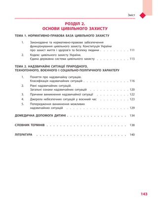 Зміст
143
РОЗДІЛ 2.
ОСНОВИ ЦИВІЛЬНОГО ЗАХИСТУ
ТЕМА 1. НОРМАТИВНО-ПРАВОВА БАЗА ЦИВІЛЬНОГО ЗАХИСТУ
1.	 Законодавче та  нормативно-правове забезпечення
функціонування цивільного захисту. Конституція України
про захист життя і  здоров’я та  безпеку людини .  .  .  .  .  .  .  .  . 111
2.	 Кодекс цивільного захисту України.
Єдина державна система цивільного захисту  .   .   .   .   .   .   .   .   .   .  113
ТЕМА 2. НАДЗВИЧАЙНІ СИТУАЦІЇ ПРИРОДНОГО,
ТЕХНОГЕННОГО, ВОЄННОГО І  СОЦІАЛЬНО-ПОЛІТИЧНОГО ХАРАКТЕРУ
1.	 Поняття про надзвичайну ситуацію.
Класифікація надзвичайних ситуацій . . . . . . . . . . . . . . 116
2.	 Рівні надзвичайних ситуацій.
Загальні ознаки надзвичайних ситуацій  .   .   .   .   .   .   .   .   .   .   .   .  120
3.	 Причини виникнення надзвичайної ситуації  .  .  .  .  .  .  .  .  .  . 122
4.	 Джерела небезпечних ситуацій у  воєнний час  .  .  .  .  .  .  .  .  . 123
5.	 Попередження виникнення можливих
надзвичайних ситуацій  .   .   .   .   .   .   .   .   .   .   .   .   .   .   .   .   .   .   .  129
ДОМЕДИЧНА ДОПОМОГА ДИТИНІ .   .   .   .   .   .   .   .   .   .   .   .   .   .   .   .   .   .   . 134
СЛОВНИК ТЕРМІНІВ  .   .   .   .   .   .   .   .   .   .   .   .   .   .   .   .   .   .   .   .   .   .   .   .   . 138
ЛІТЕРАТУРА	  .  .  .  .  .  .  .  .  .  .  .  .  .  .  .  .  .  .  .  .  .  .  .  .  .  .  .  . 140
Право для безоплатного розміщення підручника в мережі Інтернет має
Міністерство освіти і науки України http://mon.gov.ua/ та Інститут модернізації змісту освіти https://imzo.gov.ua
 