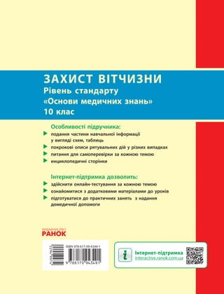 Інтернет-підтримка
interactive.ranok.com.ua
ЗАХИСТ ВІТЧИЗНИ
Рівень стандарту
«Основи медичних знань»
10 клас
Особливості підручника:
подання частини навчальної інформації
у вигляді схем, таблиць
покрокові описи рятувальних дій у різних випадках
питання для самоперевірки за кожною темою
енциклопедичні сторінки
Інтернет-підтримка дозволить:
здійснити онлайн-тестування за кожною темою
ознайомитися з додатковими матеріалами до уроків
підготуватися до практичних занять з надання
домедичної допомоги
Право для безоплатного розміщення підручника в мережі Інтернет має
Міністерство освіти і науки України http://mon.gov.ua/ та Інститут модернізації змісту освіти https://imzo.gov.ua
 