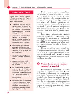 Розділ 1. Основи медичних знань і домедичної допомоги
16
Найнебезпечнішими хворобами,
які вражають наше суспільство, є сер-
цево-судинні (інфаркт, інсульт, гіпер-
тонія), онкологічні, захворювання се-
чостатевої системи (безпліддя, ниркова
недостатність). Також викликає не-
безпеку кількість випадків вроджених
аномалій у дітей. Аналіз показників
цих захворювань протягом років неза-
лежності свідчить про їх значне зрос-
тання.
Дані щодо захворювань органів
дихання (зокрема, туберкульоз) відо-
бражають їх зниження в суспільстві,
яке відбувається завдяки впроваджен-
ню з 2005 р. на державному рівні про-
титуберкульозних заходів та боротьби
з курінням.
Більш оптимістичними є дані що-
до захворювань нервової системи, шкі-
ри, м’язів та кісток, травмувань. Їх по-
казники від’ємні, тобто українці рідше
звертаються по медичну допомогу щодо
подібних хвороб.
u3	Основні принципи охорони
здоров’я в Україні
Визначаючи принципи охорони
здоров’я на державному рівні, Украї-
на також орієнтується на міжнародні
стандарти, проголошені Всесвітньою
організацією охорони здоров’я (ВООЗ).
Співпраця з цією організацією спрямо-
вана на забезпечення конституційного
права кожного українця на охорону
здоров’я, медичну допомогу та медич-
не страхування.
ЗАКОНОДАВСТВО УКРАЇНИ
Згідно статті 4 Закону України
«Основи законодавства України
про охорону здоров’я» основни-
ми її принципами є:
	«визнання охорони здоров’я
пріоритетним напрямом ді-
яльності суспільства і  держа-
ви, одним із головних чин-
ників виживання і  розвитку
народу України;
	 дотримання прав і  свобод
людини і  громадянина в
галузі охорони здоров’я та
забезпечення пов’язаних із
ними державних гарантій;
	 рівноправність громадян,
демократизм і  загально­до­
ступність медичної допомоги
та інших послуг у  галузі охо-
рони здоров’я;
	 попереджувально-профілак-
тичний характер, комплекс­
ний;
	 соціальний, екологічний
та медичний підхід до охоро-
ни здоров’я;
	 багатоукладність економіки
охорони здоров’я і  багатока-
нальність її фінансування,
поєднання державних гаран-
тій з  демонополізацією та
заохоченням підприємництва
і  конкуренції;
	 децентралізація державного
управління, розвиток само-
врядування закладів та само-
стійності працівників охо-
рони здоров’я на правовій
і  договірній основі».
Право для безоплатного розміщення підручника в мережі Інтернет має
Міністерство освіти і науки України http://mon.gov.ua/ та Інститут модернізації змісту освіти https://imzo.gov.ua
 
