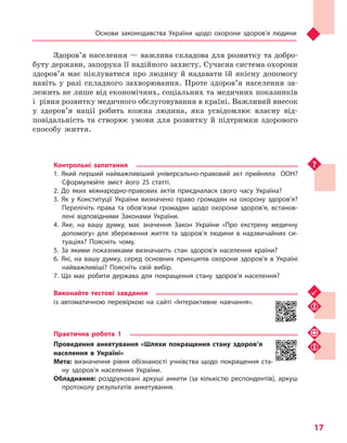 Основи законодавства України щодо охорони здоров’я людини
17
Здоров’я населення — важлива складова для розвитку та добро-
буту держави, запорука її надійного захисту. Сучасна система охорони
здоров’я має піклуватися про людину й надавати їй якісну допомогу
навіть у разі складного захворювання. Проте здоров’я населення за-
лежить не лише від економічних, соціальних та медичних показників
і  рівня розвитку медичного обслуговування в країні. Важливий внесок
у здоров’я нації робить кожна людина, яка усвідомлює власну від-
повідальність та створює умови для розвитку й підтримки здорового
способу життя.
Контрольні запитання
1. Який перший найважливіший універсально-правовий акт прийняла ООН?
Сформулюйте зміст його 25 статті.
2. До яких міжнародно-правових актів приєдналася свого часу Україна?
3. Як у  Конституції України визначено право громадян на охорону здоров’я?
Перелічіть права та обов’язки громадян щодо охорони здоров’я, встанов-
лені відповідними Законами України.
4.	Яке, на вашу думку, має значення Закон України «Про екстрену медичну
допомогу» для збереження життя та здоров’я людини в надзвичайних си-
туаціях? Поясніть чому.
5. За якими показниками визначають стан здоров’я населення країни?
6. Які, на вашу думку, серед основних принципів охорони здоров’я в Україні
найважливіші? Поясніть свій вибір.
7. Що має робити держава для покращення стану здоров’я населення?
Виконайте тестові завдання
із автоматичною перевіркою на сайті «Інтерактивне навчання».
Практична робота 1
Проведення анкетування «Шляхи покращення стану здоров’я
населення в Україні»
Мета: визначення рівня обізнаності учнівства щодо покращення ста-
ну здоров’я населення України.
Обладнання: роздруковані аркуші анкети (за кількістю респондентів), аркуш
протоколу результатів анкетування.
Право для безоплатного розміщення підручника в мережі Інтернет має
Міністерство освіти і науки України http://mon.gov.ua/ та Інститут модернізації змісту освіти https://imzo.gov.ua
 