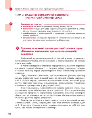 Розділ 1. Основи медичних знань і домедичної допомоги
18
ТЕМА 2. НАДАННЯ ДОМЕДИЧНОЇ ДОПОМОГИ
ПРИ РАПТОВІЙ ЗУПИНЦІ СЕРЦЯ
Вивчивши цю тему, ми:
ŠŠ дізнаємося, що може спричинити раптову зупинку серця;
ŠŠ визначимо порядок дій щодо надання домедичної допомоги із застосу-
ванням основних процедур щодо оживлення потерпілого;
ŠŠ ознайомимося із алгоритмом дій та правилами проведення серцево-ле-
геневої реанімації;
ŠŠ ознайомимося з  методикою проведення непрямого масажу серця та за-
стосування автоматичного зовнішнього дефібрилятора.
u1	 Причини та основні прояви раптової зупинки серця.
«Ланцюжок виживання» при серцево-легеневій
реанімації
Небезпечні порушення серцевої діяльності можуть супроводжу-
вати впливи внутрішнього (пов’язаного із захворюванням) та зовніш-
нього чинників.
У числі внутрішніх чинників передусім слід назвати порушен-
ня ритмів серцевої діяльності — інсульт, інфаркт міокарда, тромбоз,
а також зупинку серця рефлекторного типу, викликану зупинкою
дихання.
Серед зовнішніх чинників, що спричиняють раптову зупинку
серця, виділяють такі: прямий удар по грудній клітці, напрямле-
ний в область серця, ураження електричним током, тепловий удар,
гостре отруєння (зокрема, лікарськими препаратами), удушення,
втоплення, травмування у результаті аварії.
Про стан людини, у якої відбулася раптова зупинка серця, свід-
чать ознаки дуже небезпечних змін в організмі. Це — втрата пульсу
на крупних артеріях та серцебиття; відсутність дихання; розширені
зіниці, що не реагують на світло; збліднення або посиніння кольору
обличчя; раптова втрата свідомості.
Домедична допомога у разі зупинки серця є надзвичайно важ-
ливим заходом. Отже, запровадити його слід якомога швидше, адже
за 5–6 хв. кора головного мозку починає зазнавати на собі дію про-
цесів, що мають незворотний характер.
Право для безоплатного розміщення підручника в мережі Інтернет має
Міністерство освіти і науки України http://mon.gov.ua/ та Інститут модернізації змісту освіти https://imzo.gov.ua
 