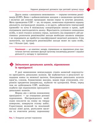 Надання домедичної допомоги при раптовій зупинці серця
21
Друга ланка «ланцюжка виживання» — серцево-легенева реані-
мація (СЛР). Вона є найважливішим заходом з оживлення організму
і включає дві основні процедури: масаж серця та штучне дихання.
Мета проведення СЛР — це, по-перше, намагання відновити серцеву
діяльність постраждалої людини, а по-друге, забезпечити тимчасовий
кровообіг та хоча б мінімальну концентрацію кисню в крові, щоб
підтримати життєздатність мозку. Вірогідність успішного оживлення
особи, в якої сталася зупинка серця, залежить від вправності дій ря-
тівника: розпочати реанімаційні заходи необхідно якомога швидше
і не переривати до прибуття кваліфікованої медичної допомоги. Слід
зазначити, що проводити реанімаційні заходи може як одна особа,
так і більше (дві, три).
Реанімація  — це комплекс заходів, спрямованих на відновлення різко при-
гнічених життєво важливих функцій організму (насамперед дихання і серцевої
діяльності) у  випадку їх припинення.
u2	 Звільнення дихальних шляхів, відновлення
їх прохідності
У разі виникнення невідкладних станів зазвичай порушуєть-
ся прохідність дихальних шляхів. Це відбувається в результаті за-
падання язика та нижньої щелепи, блокування дихальних шляхів
кров’ю, слизом, блювотними масами, водою (при утопленні), сто-
роннім предметом (наприклад, жуйкою чи цукеркою). Отже, перед
тим як здійснювати СЛР, необхідно
подбати про відновлення прохідності
дихальних шляхів.
Перша дія з метою поновлення
прохідності — це очищення ротової
порожнини. Постраждалого необ-
хідно покласти на спину на тверду
поверхню, повернути голову набік.
Схрестивши великий та вказівний
пальці лівої руки, розтулити щеле-
пи та очистити ротову порожнину
Рис. 1. Очищення ротової порожнини
Право для безоплатного розміщення підручника в мережі Інтернет має
Міністерство освіти і науки України http://mon.gov.ua/ та Інститут модернізації змісту освіти https://imzo.gov.ua
 