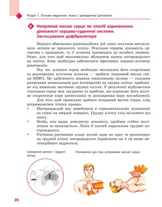 Розділ 1. Основи медичних знань і домедичної допомоги
26
u4	 Непрямий масаж серця як спосіб відновлення
діяльності серцево-судинної системи.
Застосування дефібрилятора
Нерідко обмеження реанімаційних дій лише штучною вентиля-
цією легенів не приносить успіху. Оскільки серцева діяльність ор-
ганізму є провідною, то її зупинка призводить до загибелі людини.
Отже, для того щоб максимально збільшити шанси постраждалого
на життя, йому необхідно забезпечити ефективну серцево-легеневу
реанімацію.
Під час зупинки серця необхідно викликати його скорочення
та розширення штучним шляхом — зробити непрямий масаж сер-
ця (НМС). Це здійснюють завдяки зовнішньому впливу — сильним
ритмічним натисканням рук (компресій) на грудну клітку приблиз-
но під нижньою частиною грудної кістки. У результаті відбувається
стискання серця між грудиною та хребтом, що зумовлює його штуч-
не скорочення (при натисканні) та розширення (при послабленні).
Для того щоб правильно зробити непрямий масаж серця, слід
дотримуватися чітких правил.
ŠŠ 	Постраждалий має перебувати в горизонтальному положенні
на спині на твердій поверхні. Грудну клітку слід звільнити від
одягу.
ŠŠ 	Особа, яка надає домедичну допомогу, приймає стійке поло-
ження та нахиляється. Лінія її плечей паралельна грудині по-
страждалого.
ŠŠ 	Рятівник/рятівниця кладе долоні одна на одну та розташовує
на грудній клітці постраждалого (приблизно на 4 см вище ме-
чеподібного відростка).
Суміщення долоні і  грудної
клітки
Положення рук при непрямому масажі серця
Право для безоплатного розміщення підручника в мережі Інтернет має
Міністерство освіти і науки України http://mon.gov.ua/ та Інститут модернізації змісту освіти https://imzo.gov.ua
 