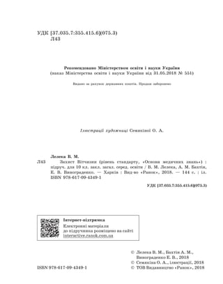 УДК [37.035.7:355.415.6](075.3)
Л43
Рекомендовано Міністерством освіти і науки України
(наказ Міністерства освіти і науки України від 31.05.2018 № 551)
Видано за рахунок державних коштів. Продаж заборонено
Ілюстрації художниці Семякіної О. А.
	 Лелека В. М.
Л43		 Захист Вітчизни (рівень стандарту, «Основи медичних знань») :
підруч. для 10 кл. закл. загал. серед. освіти / В. М. Лелека, А. М. Бахтін,
Е. В. Винограденко. — Харків : Вид-во «Ранок», 2018. — 144 с. : іл.
	 ISBN 978-617-09-4349-1
УДК [37.035.7:355.415.6](075.3)
© Лелека В. М., Бахтін А. М.,
Винограденко Е. В., 2018
© Семякіна О. А., ілюстрації, 2018
©  ТОВ Видавництво «Ранок», 2018ISBN 978-617-09-4349-1
Інтернет-підтримка
Електронні матеріали
до підручника розміщено на сайті
interactive.ranok.com.ua
Право для безоплатного розміщення підручника в мережі Інтернет має
Міністерство освіти і науки України http://mon.gov.ua/ та Інститут модернізації змісту освіти https://imzo.gov.ua
 