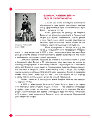 ФЛОРЕНС НАЙТИНГЕЙЛ  —
ЛЕДІ ЗІ СВІТИЛЬНИКОМ
З ім’ям цієї жінки пов’язують виникнення
міжнародного руху сестер милосердя, завдяки
якому сформувалася одна з  найважливіших про-
фесій  — медична сестра.
Свою діяльність із догляду за хворими
Флоренс ще дівчиною розпочала в  Лондонській
лікарні для бідних. Побачивши страшні умови,
в  яких перебували хворі, молода аристократка
вирішила присвятити своє життя людям, які по-
требують медичного догляду й  піклування.
Після відвідування в  1849 р. інституту діа-
конес у  німецькому місті Кайзерверті, Флоренс
стала сестрою милосердя. У 1853 р. вона очолила маленьку лікарню в Лон-
доні, розробила власну систему санітарії та сестринської справи, яка й нині
є  невід’ємною частиною сучасної медицини.
Особлива відомість прийшла до Флоренс Найтингейл після її участі
в  Кримській війні. Разом із 38 помічницями вона вирушила на фронт, де
самовіддано працювала в польовому шпиталі. Завдяки простій та невтомній
діяльності Флоренс усього лише за півроку рівень смертності серед поране-
них знизився з 200 до 30 осіб на кожну тисячу (тобто із 42 до 2,2%). Це була
надзвичайна перемога для тогочасного рівня медицини. Флоренс працювала
майже цілодобово. І  саме тоді про неї стали розповідати, як про «сувору
й  святу леді зі світильником у  руках та  м’якою посмішкою».
Велика гуманістка й відчайдушна жінка, Флоренс Найтингейл померла
13  серпня 1910 р.
У 1912 р. Міжнародна Федерація Спілки Червого Хреста та  Черво-
ного Півмісяця започаткувала медаль її імені  — «За справжнє милосердя
й  турботу про людей, що викликає захоплення всього людства». Ця наго-
рода є найпочеснішою для сестер милосердя в  будь-якій точці земної кулі.
А 12 травня, у день народження Флоренс, весь світ відзначає Міжнародний
день медичної сестри.
Флоренс Найтингейл
(1812–1910)
Право для безоплатного розміщення підручника в мережі Інтернет має
Міністерство освіти і науки України http://mon.gov.ua/ та Інститут модернізації змісту освіти https://imzo.gov.ua
 