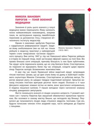 МИКОЛА ІВАНОВИЧ
ПИРОГОВ  — ГЕНІЙ ВОЄННОЇ
МЕДИЦИНИ
Значення й роль цього вченого у галузі
медицини важко переоцінити. Йому належить
низка найважливіших нововведень, зокрема
таких, як застосування наркозу, іммобілізація
переломів за допомогою гіпсу, створення віт-
чизняного інституту медсестер.
Одним із важливих здобутків Пирогова
є кардинальне реформування хірургії. Завдя-
ки йому знеболювання (яке на той час тільки
увійшло в  медичну практику) у  найкоротший
термін стало невід’ємною частиною хірургіч-
ного процесу. Вже влітку 1847 р. під час Кавказької війни Пирогов увійшов
в історію як перший лікар, який застосував ефірний наркоз на полі бою. Він
провів близько сотні операцій, причому більшість із них були публічними.
Так хірург хотів переконати вояків, що не слід боятися болю. Спостерігаючи,
як поранені не відчувають болю під час операцій, солдати щиро вірили:
лікар Пирогов володіє безмежними можливостями.
А вже під час іншої, Кримської війни видатний хірург запровадив
гіпсові пов’язки. Цікаво, що ця ідея спала йому на думку в майстерні знайо­
мого скульптора Миколи Степанова. Спостерігаючи за роботою митця, Пи-
рогов звернув увагу, як швидко твердне податливий матеріал. Зрештою ви-
нахід гіпсових пов’язок врятував десятки тисяч людей. Оскільки в  ті  часи
фіксувати нерухомо зламані кістки не вміли, вони зросталися неправильно,
й  людина лишалася калікою. У  гірших випадках через нагноєння зламану
кінцівку доводилося ампутувати.
Життя геніального вченого й лікаря склалося непросто. У розквіті жит-
тєвих сил і  таланту Пирогов був змушений обмежитися приватною практи-
кою. Він оселився в  своєму маєтку Вишня, що неподалік від Вінниці. Ліку-
ватися до талановитого лікаря люди стікалися звідусіль тисячами. Сам він,
будучи почесним членом п’яти академій наук, часто виїжджав до Європи
з  лекціями.
Микола Іванович Пирогов
(1810–1881)
Право для безоплатного розміщення підручника в мережі Інтернет має
Міністерство освіти і науки України http://mon.gov.ua/ та Інститут модернізації змісту освіти https://imzo.gov.ua
 