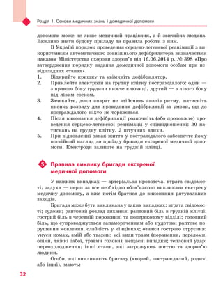 Розділ 1. Основи медичних знань і домедичної допомоги
32
допомоги може не лише медичний працівник, а й звичайна людина.
Важливо знати будову приладу та правила роботи з ним.
В Україні порядок проведення серцево-легеневої реанімації з ви-
користанням автоматичного зовнішнього дефібрилятора визначається
наказом Міністерства охорони здоров’я від 16.06.2014 р. № 398 «Про
затвердження порядку надання домедичної допомоги особам при не-
відкладних станах».
1.	 Відкрийте кришку та увімкніть дефібрилятор.
2.	 Приклейте електроди на грудну клітку постраждалого: один —
з правого боку грудини нижче ключиці, другий — з лівого боку
під лівим соском.
3.	 Зачекайте, доки апарат не здійснить аналіз ритму, натисніть
кнопку розряду для проведення дефібриляції за умови, що до
постраждалого ніхто не торкається.
4.	 Після виконання дефібриляції розпочніть (або продовжте) про-
ведення серцево-легеневої реанімації у співвідношенні: 30 на-
тискань на грудну клітку, 2 штучних вдихи.
5.	 При відновленні ознак життя у постраждалого забезпечте йому
постійний нагляд до приїзду бригади екстреної медичної допо-
моги. Електроди залиште на грудній клітці.
u5 	 Правила виклику бригади екстреної
медичної допомоги
У важких випадках — артеріальна кровотеча, втрата свідомос-
ті, задуха — перш за все необхідно обов’язково викликати екстрену
медичну допомогу, а вже потім братися до виконання рятувальних
заходів.
Бригада може бути викликана у таких випадках: втрата свідомос-
ті; судоми; раптовий розлад дихання; раптовий біль в грудній клітці;
гострий біль в черевній порожнині та поперековому відділі; головний
біль, що супроводжується запамороченням або нудотою; раптове по-
рушення мовлення, слабкість у кінцівках; ознаки гострого отруєння;
укуси комах, змій або тварин; усі види травм (поранення, переломи,
опіки, тяжкі забої, травми голови); нещасні випадки; тепловий удар;
переохолодження; інші стани, які загрожують життю та здоров’ю
людини.
Особи, які викликають бригаду (хворий, постраждалий, родичі
або інші), мають:
Право для безоплатного розміщення підручника в мережі Інтернет має
Міністерство освіти і науки України http://mon.gov.ua/ та Інститут модернізації змісту освіти https://imzo.gov.ua
 