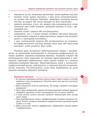 Надання домедичної допомоги при раптовій зупинці серця
33
ŠŠ відповісти на всі запитання диспетчера, який приймає виклик;
ŠŠ назвати точну адресу виклику; у разі коли місцезнаходжен-
ня вулиці або будинку невідомі, необхідно уточнити шляхи
під’їзду до адреси або місця випадку та його орієнтири;
ŠŠ назвати прізвище, стать, вік хворого або постраждалого; якщо
паспортні дані особи невідомі, необхідно вказати її стать і орі-
єнтовний вік;
ŠŠ описати скарги хворого або постраждалого;
ŠŠ повідомити, хто і з якого номера телефону викликає бригаду;
ŠŠ за можливості сприяти в транспортуванні хворого або постраж-
далого в санітарний автомобіль;
ŠŠ у разі госпіталізації хворого або постраждалого до лікуваль-
но-профілактичного закладу бажано мати при собі будь-який
документ, який засвідчує його особу.
Рішення щодо екстреного транспортування хворих і постраж-
далих за медичними показаннями в лікувально-профілактичні за-
клади приймає керівник/керівниця бригади. Супровід хворого або
постраждалого його родичами чи іншими представниками в сані-
тарному транспорті здійснюється лише однією особою та з дозволу
керівника/керівниці бригади. Транспортування дітей у лікувально-
профілактичний заклад здійснюється у супроводі батьків (усиновлю-
вачів), опікунів, піклувальників, якщо вони перебувають на місці
надання екстреної медичної допомоги.
Контрольні запитання
1. Які причини зумовлюють раптову зупинку серця? Назвіть ознаки та способи
виявлення стану постраждалого. Протягом якого часу має бути розпочата
перша допомога?
2. Дайте визначення поняттю «реанімація». Які заходи становлять «ланцюжок
виживання»?
3. Чому перед проведенням серцево-легеневої реанімації потрібно відновити
прохідність дихальних шляхів постраждалого? Як це можна зробити?
4. У чому полягає сутність штучного дихання? Проаналізуйте різні методи
цього заходу.
5. Чому непрямий масаж серця є найефективнішим способом оживлення лю-
дини? Опишіть алгоритм проведення серцево-легеневої реанімації однією
особою та в парі.
6. Дайте визначення поняттю «дефібриляція». Сформулюйте правила роботи
з  дефібрилятором.
Право для безоплатного розміщення підручника в мережі Інтернет має
Міністерство освіти і науки України http://mon.gov.ua/ та Інститут модернізації змісту освіти https://imzo.gov.ua
 