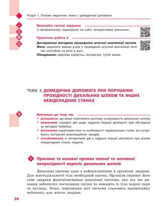 Розділ 1. Основи медичних знань і домедичної допомоги
34
Виконайте тестові завдання
із автоматичною перевіркою на сайті «Інтерактивне навчання».
Практична робота 2
Дослідження методики проведення штучної вентиляції легенів
Мета: закріпити вміння учнів у  проведенні штучної вентиляції леге-
нів способом «із рота в рот».
Обладнання: марлева серветка, носовичок, тугий валик.
ТЕМА 3.	ДОМЕДИЧНА ДОПОМОГА ПРИ ПОРУШЕННІ
ПРОХІДНОСТІ ДИХАЛЬНИХ ШЛЯХІВ ТА ІНШИХ
НЕВІДКЛАДНИХ СТАНАХ
Вивчивши цю тему, ми:
ŠŠ дізнаємося, що може спричинити раптову непрохідність дихальних шляхів;
ŠŠ визначимо порядок дій щодо надання першої допомоги при обструкції
за методом Геймліха;
ŠŠ визначимо характеристики та особливості термінальних станів, які потре-
бують екстрених реанімаційних заходів;
ŠŠ ознайомимося із алгоритмом дій у  наданні першої допомоги при різних
невідкладних станах людини.
u1	 Причини та основні прояви повної та неповної
непрохідності верхніх дихальних шляхів
Дихальна система одна з найважливіших в організмі людини.
Для життєдіяльності тіла необхідний кисень. Організм отримує його
саме завдяки функціонуванню дихальної системи, яка під час ди-
хання забезпечує постачання кисню та виводить із тіла водяні пари
та вуглець. Отже, порушення цієї системи становить надзвичайну
небезпеку для життя людини.
Право для безоплатного розміщення підручника в мережі Інтернет має
Міністерство освіти і науки України http://mon.gov.ua/ та Інститут модернізації змісту освіти https://imzo.gov.ua
 