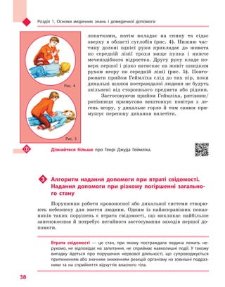 Розділ 1. Основи медичних знань і домедичної допомоги
38
лопатками, потім вкладає на спину та сідає
зверху в області суглобів (рис. 4). Нижню час-
тину долоні однієї руки прикладає до живота
по середній лінії трохи вище пупка і нижче
мечеподібного відростка. Другу руку кладе по-
верх першої і різко натискає на живіт швидким
рухом вгору по середній лінії (рис. 5). Повто-
рювати прийом Геймліха слід до тих пір, поки
дихальні шляхи постраждалої людини не будуть
звільнені від стороннього предмета або рідини.
Застосовуючи прийом Геймліха, рятівник/
рятівниця примусово виштовхує повітря з ле-
гень вгору, у дихальне горло й тим самим при-
мушує перепону дихання вилетіти.
Дізнайтеся більше про Генрі Джуда Геймліха.
u3	 Алгоритм надання допомоги при втраті свідомості.
Надання допомоги при різкому погіршенні загально-
го стану
Порушення роботи кровоносної або дихальної системи створю-
ють небезпеку для життя людини. Одним із найяскравіших показ-
ників таких порушень є втрата свідомості, що викликає найбільше
занепокоєння й потребує негайного застосування заходів першої до-
помоги.
Втрата свідомості  — це стан, при якому постраждала людина лежить не-
рухомо, не відповідає на запитання, не сприймає навколишні події. У  такому
випадку йдеться про порушення нервової діяльності, що супроводжується
припиненням або значним зниженням реакцій організму на зовнішні подраз-
ники та  на сприйняття відчуттів власного тіла.
Рис. 5
Рис. 4
Право для безоплатного розміщення підручника в мережі Інтернет має
Міністерство освіти і науки України http://mon.gov.ua/ та Інститут модернізації змісту освіти https://imzo.gov.ua
 