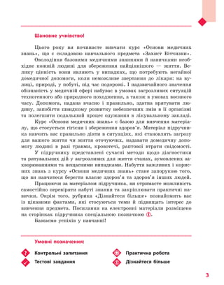
3
Шановне учнівство!
Цього року ви починаєте вивчати курс «Основи медичних
знань», що є складовою навчального предмета «Захист Вітчизни».
Оволодіння базовими медичними знаннями й навичками необ-
хідне кожній людині для збереження найціннішого — життя. Ве-
лику цінність вони являють у випадках, що потребують негайної
домедичної допомоги, коли неможливе звертання до лікаря: на ву-
лиці, природі, у побуті, під час подорожі. І надзвичайного значення
обізнаність у медичній сфері набуває в умовах загрозливих ситуацій
техногенного або природного походження, а також в умовах воєнного
часу. Допомога, надана вчасно і правильно, здатна врятувати лю-
дину, запобігти швидкому розвитку небезпечних змін в її організмі
та полегшити подальший процес одужання в лікувальному закладі.
Курс «Основи медичних знань» є базою для вивчення матеріа-
лу, що стосується гігієни і збереження здоров’я. Матеріал підручни-
ка навчить вас правильно діяти в ситуаціях, які становлять загрозу
для вашого життя чи життя оточуючих, надавати домедичну допо-
могу людині в разі травми, кровотечі, раптової втрати свідомості.
У підручнику представлені сучасні методи щодо діагностики
та рятувальних дій у загрозливих для життя станах, зумовлених за-
хворюваннями та нещасними випадками. Набуття важливих і корис-
них знань з курсу «Основи медичних знань» стане запорукою того,
що ви навчитеся берегти власне здоров’я та здоров’я інших людей.
Працюючи за матеріалом підручника, ви отримаєте можливість
самостійно перевіряти набуті знання та закріплювати практичні на-
вички. Окрім того, рубрика «Дізнайтеся більше» познайомить вас
із цікавими фактами, які стосуються теми й підвищать інтерес до
вивчення предмета. Посилання на електронні матеріали розміщено
на сторінках підручника спеціальною позначкою .
Бажаємо успіхів у навчанні!
Умовні позначення:
	 Контрольні запитання
	 Тестові завдання
	 Практична робота
	 Дізнайтеся більше
Право для безоплатного розміщення підручника в мережі Інтернет має
Міністерство освіти і науки України http://mon.gov.ua/ та Інститут модернізації змісту освіти https://imzo.gov.ua
 