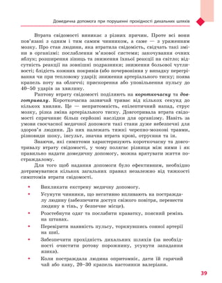 Домедична допомога при порушенні прохідності дихальних шляхів
39
Втрата свідомості виникає з різних причин. Проте всі вони
пов’язані з одним і тим самим чинником, а саме — з ураженням
мозку. Про стан людини, яка втратила свідомість, свідчать такі змі-
ни в організмі: послаблення м’язової системи; закочування очних
яблук; розширення зіниць та зниження їхньої реакції на світло; від-
сутність реакції на зовнішні подразники; зниження больової чутли-
вості; блідість кожних покривів (або почервоніння у випадку перегрі-
вання чи при тепловому ударі); зниження артеріального тиску; поява
крапель поту на обличчі; прискорення або уповільнення пульсу до
40–50 ударів за хвилину.
Раптову втрату свідомості поділяють на короткочасну та дов-
готривалу. Короткочасна зазвичай триває від кількох секунд до
кількох хвилин. Це — непритомність, епілептичний напад, струс
мозку, різка зміна артеріального тиску. Довготривала втрата свідо-
мості спричиняє більш серйозні наслідки для організму. Навіть за
умови своєчасної медичної допомоги такі стани дуже небезпечні для
здоров’я людини. До них належать тяжкі черепно-мозкові травми,
різновиди шоку, інсульт, значна втрата крові, отруєння та ін.
Знаючи, які симптоми характеризують короткочасну та довго-
тривалу втрату свідомості, у чому полягає різниця між ними і як
правильно надати домедичну допомогу, можна врятувати життя по-
страждалому.
Для того щоб надання допомоги було ефективним, необхідно
дотримуватися кількох загальних правил незалежно від тяжкості
симптомів втрати свідомості.
ŠŠ Викликати екстрену медичну допомогу.
ŠŠ Усунути чинники, що негативно впливають на постражда-
лу людину (забезпечити доступ свіжого повітря, перенести
людину в тінь, у безпечне місце).
ŠŠ Розстебнути одяг та послабити краватку, поясний ремінь
на штанах.
ŠŠ Перевірити наявність пульсу, торкнувшись сонної артерії
на шиї.
ŠŠ Забезпечити прохідність дихальних шляхів (за необхід-
ності очистити ротову порожнину, усунути западання
язика).
ŠŠ Коли постраждала людина опритомніє, дати їй гарячий
чай або каву, 20–30 крапель настоянки валеріани.
Право для безоплатного розміщення підручника в мережі Інтернет має
Міністерство освіти і науки України http://mon.gov.ua/ та Інститут модернізації змісту освіти https://imzo.gov.ua
 