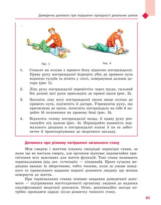 Домедична допомога при порушенні прохідності дихальних шляхів
41
Рис. 3 Рис.  4
1.	 Станьте на коліна з правого боку відносно постраждалої.
Праву руку постраждалої відведіть убік до прямого кута
відносно тулуба та зігніть у лікті, повернувши долоню до-
гори (рис 1).
2.	 Ліву руку постраждалої перемістіть через груди, тильний
бік долоні цієї руки прикладіть до правої щоки (рис. 2).
3.	 Захопіть ліву ногу постраждалої трохи вище коліна до
прямого кута, підтягніть її догори. Утримуючи руку, що
притиснена до щоки, потягніть постраждалу на себе й на-
дайте їй положення на правому боці (рис. 3).
4.	 Відхиліть голову постраждалої назад, її праву руку роз-
ташуйте під щокою (рис. 4). Перевіряйте наявність нор-
мального дихання в постраждалої кожні 5 хв та забез-
печте її транспортування до медичного закладу.
Допомога при різкому погіршенні загального стану
Між смертю і життям існують своєрідні перехідні стани, за
яких ще не настала смерть, але організм відчуває надзвичайне при-
гнічення всіх важливих для життя функцій. Такі стани називають
термінальними (від лат. terminalis — кінцевий). Проте сучасна ме-
дицина вважає їх оборотними, тобто такими, коли за умови швид-
кого та правильного надання першої допомоги людину ще можна
повернути до життя.
При термінальних станах основне завдання домедичної допо-
моги — підтримання життєздатності організму людини до надання
кваліфікованої медичної допомоги. Отже, реанімаційні заходи по-
трібно проводити одразу після розвитку тяжкого стану.
Право для безоплатного розміщення підручника в мережі Інтернет має
Міністерство освіти і науки України http://mon.gov.ua/ та Інститут модернізації змісту освіти https://imzo.gov.ua
 