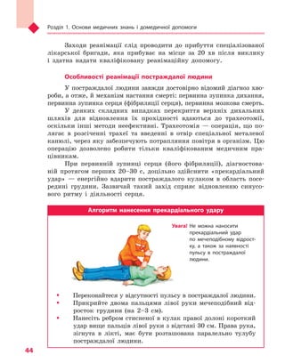 Розділ 1. Основи медичних знань і домедичної допомоги
44
Заходи реанімації слід проводити до прибуття спеціалізованої
лікарської бригади, яка прибуває на місце за 20 хв після виклику
і здатна надати кваліфіковану реанімаційну допомогу.
Особливості реанімації постраждалої людини
У постраждалої людини завжди достовірно відомий діагноз хво-
роби, а отже, й механізм настання смерті: первинна зупинка дихання,
первинна зупинка серця (фібриляції серця), первинна мозкова смерть.
У деяких складних випадках перекриття верхніх дихальних
шляхів для відновлення їх прохідності вдаються до трахеотомії,
оскільки інші методи неефективні. Трахеотомія — операція, що по-
лягає в розсіченні трахеї та введенні в отвір спеціальної металевої
канюлі, через яку забезпечують потрапляння повітря в організм. Цю
операцію дозволено робити тільки кваліфікованим медичним пра-
цівникам.
При первинній зупинці серця (його фібриляції), діагностова-
ній протягом перших 20–30 с, доцільно здійснити «прекардіальний
удар» — енергійно вдарити постраждалого кулаком в область посе-
редині грудини. Зазвичай такий захід сприяє відновленню синусо-
вого ритму і діяльності серця.
Алгоритм нанесення прекардіального удару
ŠŠ Переконайтеся у відсутності пульсу в постраждалої людини.
ŠŠ Прикрийте двома пальцями лівої руки мечеподібний від-
росток грудини (на 2–3 см).
ŠŠ Нанесіть ребром стисненої в кулак правої долоні короткий
удар вище пальців лівої руки з відстані 30 см. Права рука,
зігнута в лікті, має бути розташована паралельно тулубу
постраждалої людини.
Увага! Не можна наносити
прекардіальний удар
по  мечеподібному відрост­
ку, а  також за наявності
пульсу в  постраждалої
людини.
Право для безоплатного розміщення підручника в мережі Інтернет має
Міністерство освіти і науки України http://mon.gov.ua/ та Інститут модернізації змісту освіти https://imzo.gov.ua
 