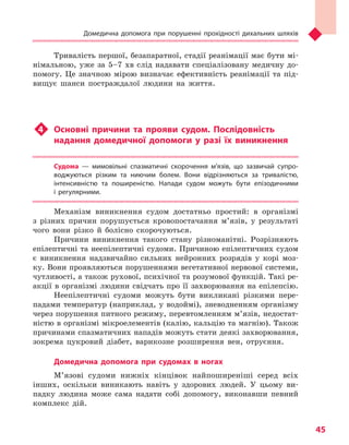 Домедична допомога при порушенні прохідності дихальних шляхів
45
Тривалість першої, безапаратної, стадії реанімації має бути мі-
німальною, уже за 5–7 хв слід надавати спеціалізовану медичну до-
помогу. Це значною мірою визначає ефективність реанімації та під-
вищує шанси постраждалої людини на життя.
u4	 Основні причини та  прояви судом. Послідовність
надання домедичної допомоги у  разі їх виникнення
Судома  — мимовільні спазматичні скорочення м’язів, що зазвичай супро-
воджуються різким та  ниючим болем. Вони відрізняються за тривалістю,
інтенсивністю та  поширеністю. Напади судом можуть бути епізодичними
і  регулярними.
Механізм виникнення судом достатньо простий: в організмі
з різних причин порушується кровопостачання м’язів, у результаті
чого вони різко й болісно скорочуються.
Причини виникнення такого стану різноманітні. Розрізняють
епілептичні та неепілептичні судоми. Причиною епілептичних судом
є виникнення надзвичайно сильних нейронних розрядів у корі моз-
ку. Вони проявляються порушеннями вегетативної нервової системи,
чутливості, а також рухової, психічної та розумової функцій. Такі ре-
акції в організмі людини свідчать про її захворювання на епілепсію.
Неепілептичні судоми можуть бути викликані різкими пере-
падами температур (наприклад, у водоймі), зневодненням організму
через порушення питного режиму, перевтомленням м’язів, недостат-
ністю в організмі мікроелементів (калію, кальцію та магнію). Також
причинами спазматичних нападів можуть стати деякі захворювання,
зокрема цукровий діабет, варикозне розширення вен, отруєння.
Домедична допомога при судомах в  ногах
М’язові судоми нижніх кінцівок найпоширеніші серед всіх
інших, оскільки виникають навіть у здорових людей. У цьому ви-
падку людина може сама надати собі допомогу, виконавши певний
комплекс дій.
Право для безоплатного розміщення підручника в мережі Інтернет має
Міністерство освіти і науки України http://mon.gov.ua/ та Інститут модернізації змісту освіти https://imzo.gov.ua
 