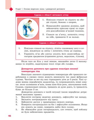 Розділ 1. Основи медичних знань і домедичної допомоги
46
Судома в  області литкового м’язу
1.	 Повільно станьте на підлогу на оби-
дві ступні, бажано з опорою.
2.	 Помасажуйте уражену ділянку, щоб
забезпечити приплив крові та спри-
яти розслабленню м’язової тканини.
3.	 Станьте на п’ятку, потягніть стопу
на себе, тримаючи її за пальці.
Судома в  області стегна
1.	 Повільно станьте на підлогу, зігніть спазмовану ногу в ко-
ліні, візьміться за литку і потягніть стопу до сідниць.
2.	 Ущипніть м’яз або злегка уколіть його яким-небудь не-
гострим предметом (стрижнем ручки, виделкою, гілкою).
Після того як біль у нозі зникне, виконайте легке її масажу-
вання та зігрійте, надягнувши теплі гетри або гольфи.
Домедична допомога при судомах внаслідок високої
температури тіла
Внаслідок значного підвищення температури або тривалого пе-
ребування в умовах спеки можуть виникнути так звані фебрильні
судоми. Частіше за все від них страждають діти до 5 років. Такі су-
доми можна передбачити заздалегідь, їх супроводжують певні озна-
ки: легке коливання м’язів, поява піни біля рота, закочування очей.
Судоми, спровоковані спекою, тривають не дуже довго, їх тривалість
буває не більше 3 хв.
Домедична допомога в такій ситуації також передбачає дотри-
мання важливих правил.
1.	 Викличте екстрену медичну допомогу, зафіксуйте час нападу.
2.	 Звільніть постраждалого від одягу.
3.	 Забезпечте доступ у приміщення свіжого повітря.
4.	 Поверніть постраждалого на бік і зафіксуйте положення. Якщо
він лежить на спині, поверніть набік його голову.
5.	 Не обмежуйте рухи постраждалого, але стежте, щоб поблизу
не було небезпечних предметів.
Право для безоплатного розміщення підручника в мережі Інтернет має
Міністерство освіти і науки України http://mon.gov.ua/ та Інститут модернізації змісту освіти https://imzo.gov.ua
 