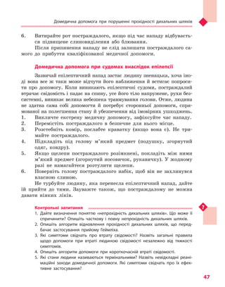 Домедична допомога при порушенні прохідності дихальних шляхів
47
6.	 Витирайте рот постраждалого, якщо під час нападу відбуваєть-
ся підвищене слиновиділення або блювання.
Після припинення нападу не слід залишати постраждалого са-
мого до прибуття кваліфікованої медичної допомоги.
Домедична допомога при судомах внаслідок епілепсії
Зазвичай епілептичний напад застає людину зненацька, хоча іно-
ді вона все ж таки може відчути його наближення й встигає попроси-
ти про допомогу. Коли виникають епілептичні судоми, постраждалий
втрачає свідомість і падає на спину, усе його тіло напружене, рухи без-
системні, виникає велика небезпека травмування голови. Отже, людина
не здатна сама собі допомогти й потребує сторонньої допомоги, спря-
мованої на полегшення стану й убезпечення від імовірних ушкоджень.
1.	 Викличте екстрену медичну допомогу, зафіксуйте час нападу.
2.	 Перемістіть постраждалого в безпечне для нього місце.
3.	 Розстебніть комір, послабте краватку (якщо вона є). Не три-
майте постраждалого.
4.	 Підкладіть під голову м’який предмет (подушку, згорнутий
одяг, ковдру).
5.	 Якщо щелепи постраждалого розімкнені, покладіть між ними
м’який предмет (згорнутий носовичок, рукавичку). У жодному
разі не намагайтеся розтулити щелепи.
6.	 Поверніть голову постраждалого набік, щоб він не захлинувся
власною слиною.
Не турбуйте людину, яка перенесла епілептичний напад, дайте
їй прийти до тями. Зауважте також, що постраждалому не можна
давати ніяких ліків.
Контрольні запитання
1.	Дайте визначення поняттю «непрохідність дихальних шляхів». Що може її
спричинити? Опишіть часткову і  повну непрохідність дихальних шляхів.
2.	Опишіть алгоритм відновлення прохідності дихальних шляхів, що перед-
бачає застосування прийому Геймліха.
3.	Які симптоми свідчать про втрату свідомості? Назвіть загальні правила
щодо допомоги при втраті людиною свідомості незалежно від тяжкості
симптомів.
4.	Опишіть алгоритм допомоги при короткочасній втраті свідомості.
5.	Які стани людини називаються термінальними? Назвіть невідкладні реані-
маційні заходи домедичної допомоги. Які симптоми свідчать про їх ефек-
тивне застосування?
Право для безоплатного розміщення підручника в мережі Інтернет має
Міністерство освіти і науки України http://mon.gov.ua/ та Інститут модернізації змісту освіти https://imzo.gov.ua
 
