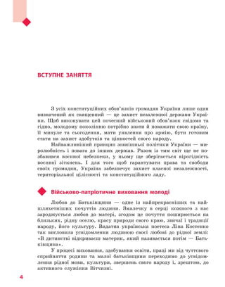 Вступне заняття
4
ВСТУПНЕ ЗАНЯТТЯ
З усіх конституційних обов’язків громадян України лише один
визначений як священний — це захист незалежної держави Украї-
ни. Щоб виконувати цей почесний військовий обов’язок свідомо та
гідно, молодому поколінню потрібно знати й поважати свою країну,
її минуле та сьогодення, мати уявлення про армію, бути готовим
стати на захист здобутків та цінностей свого народу.
Найважливіший принцип зовнішньої політики України — ми-
ролюбність і повага до інших держав. Разом із тим світ ще не по-
збавився воєнної небезпеки, у ньому ще зберігається вірогідність
воєнної зіткнень. І для того щоб гарантувати права та свободи
своїх громадян, Україна забезпечує захист власної незалежності,
територіальної цілісності та конституційного ладу.
	 Військово-патріотичне виховання молоді
Любов до Батьківщини — одне із найпрекрасніших та най­
шляхетніших почуттів людини. Змалечку в серці кожного з нас
зароджується любов до матері, згодом це почуття поширюється на
близьких, рідну оселю, красу природи свого краю, звичаї і традиції
народу, його культуру. Видатна українська поетеса Ліна Костенко
так висловила усвідомлення людиною своєї любові до рідної землі:
«В дитинстві відкриваєш материк, який називається потім — Бать-
ківщина».
У процесі виховання, здобування освіти, праці ми від чуттєвого
сприйняття родини та малої батьківщини переходимо до усвідом-
лення рідної мови, культури, звершень свого народу і, зрештою, до
активного служіння Вітчизні.
Право для безоплатного розміщення підручника в мережі Інтернет має
Міністерство освіти і науки України http://mon.gov.ua/ та Інститут модернізації змісту освіти https://imzo.gov.ua
 
